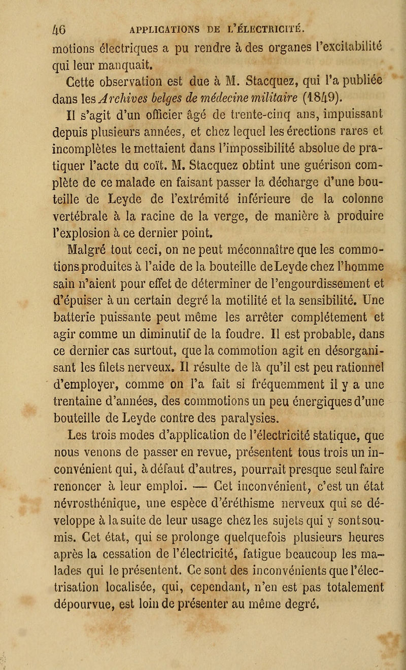 motions électriques a pu rendre à des organes l'excitabilité qui leur manquait. Cette observation est due à M. Stacquez, qui Ta publiée dans les Archives belges de médecine militaire (18/|.9). II s*agit d'un officier âgé de trente-cinq ans, impuissant depuis plusieurs années, et chez lequel les érections rares et incomplètes le mettaient dans l'impossibilité absolue de pra- tiquer l'acte du coït. M. Stacquez obtint une guérison com- plète de ce malade en faisant passer la décharge d'une bou- teille de Leyde de l'extrémité inférieure de la colonne vertébrale à la racine de la verge, de manière à produire l'explosion à ce dernier point. Malgré tout ceci, on ne peut méconnaître que les commo- tions produites à l'aide de la bouteille deLeydechez l'homme sain n'aient pour effet de déterminer de l'engourdissement et d'épuiser à un certain degré la motilité et la sensibilité. Une batterie puissante peut même les arrêter complètement et agir comme un diminutif de la foudre. Il est probable, dans ce dernier cas surtout, que la commotion agit en désorgani- sant les filets nerveux. Il résulte de là qu'il est peu rationnel d'employer, comme on l'a fait si fréquemment il y a une trentaine d'années, des commotions un peu énergiques d'une bouteille de Leyde contre des paralysies. Les trois modes d'application de l'électricité statique, que nous venons de passer en revue, présentent tous trois un in- convénient qui, à défaut d'autres, pourrait presque seul faire renoncer à leur emploi. — Cet inconvénient^ c'est un état névrosthénique, une espèce d'éréthisme nerveux qui se dé- veloppe à la suite de leur usage chez les sujets qui y sontsou- mis. Cet état, qui se prolonge quelquefois plusieurs heures après la cessation de l'électricité, fatigue beaucoup les ma- lades qui le présentent. Ce sont des inconvénients que l'élec- trisation localisée, qui, cependant, n'en est pas totalement dépourvue, est loin de présenter au même degré.