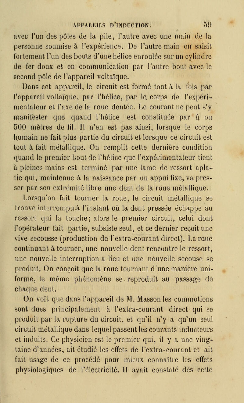 avec l'un des pôles de la pile, l'autre avec une main do la personne sounaise à l'expérience. De l'autre main on saisit fortement l'un des bouts d'une hélice enroulée sur un cylindre de fer doux et en communication par l'autre bout avec le second pôle de l'appareil voltaïque. Dans cet appareil, le circuit est formé tout à la fois par l'appareil voltaïque, par l'hélice, par la corps de l'expéri- mentateur et l'axe de la roue dentée. Le courant ne peut s'y manifester que quand l'hélice est constituée par h ou 500 mètres de fil. 11 n'en est pas ainsi, lorsque le corps humain ne fait plus partie du circuit et lorsque ce circuit est tout à fait métallique. On remplit cette dernière condition quand le premier bout de l'hélice que l'expérimentateur tient à pleines mains est terminé par une lame de ressort apla- tie qui, maintenue à la naissance par un appui fixe, va pres- ser par son extrémité libre une dent de la roue métallique. Lorsqu'on fait tourner la roue, le circuit métallique se trouve interrompu à l'instant où la dent pressée échappe au ressort qui la touche ; alors le premier circuit, celui dont l'opérateur fait partie, subsiste seul, et ce dernier reçoit une vive secousse (production de l'extra-courant direct). La roue continuant à tourner, une nouvelle dent rencontre le ressort, une nouvelle interruption a lieu et une nouvelle secouse se produit. On conçoit que la roue tournant d'une manière uni- forme, le môme phénomène se reproduit au passage de chaque dent. On voit que dans l'appareil de M. Massonles commotions sont dues principalement à l'extra-courant direct qui se produit par la rupture du circuit, et qu'il n'y a qu'un seul circuit métallique dans lequel passent les courants inducteurs el induits. Ce physicien est le premier qui, il y a une ving- taine d'années, ait étudié les effets de l'extra-courant et ait fait usage de ce procédé pour mieux connaître les effets physiologiques de l'électricité. 11 avait constaté dès cette