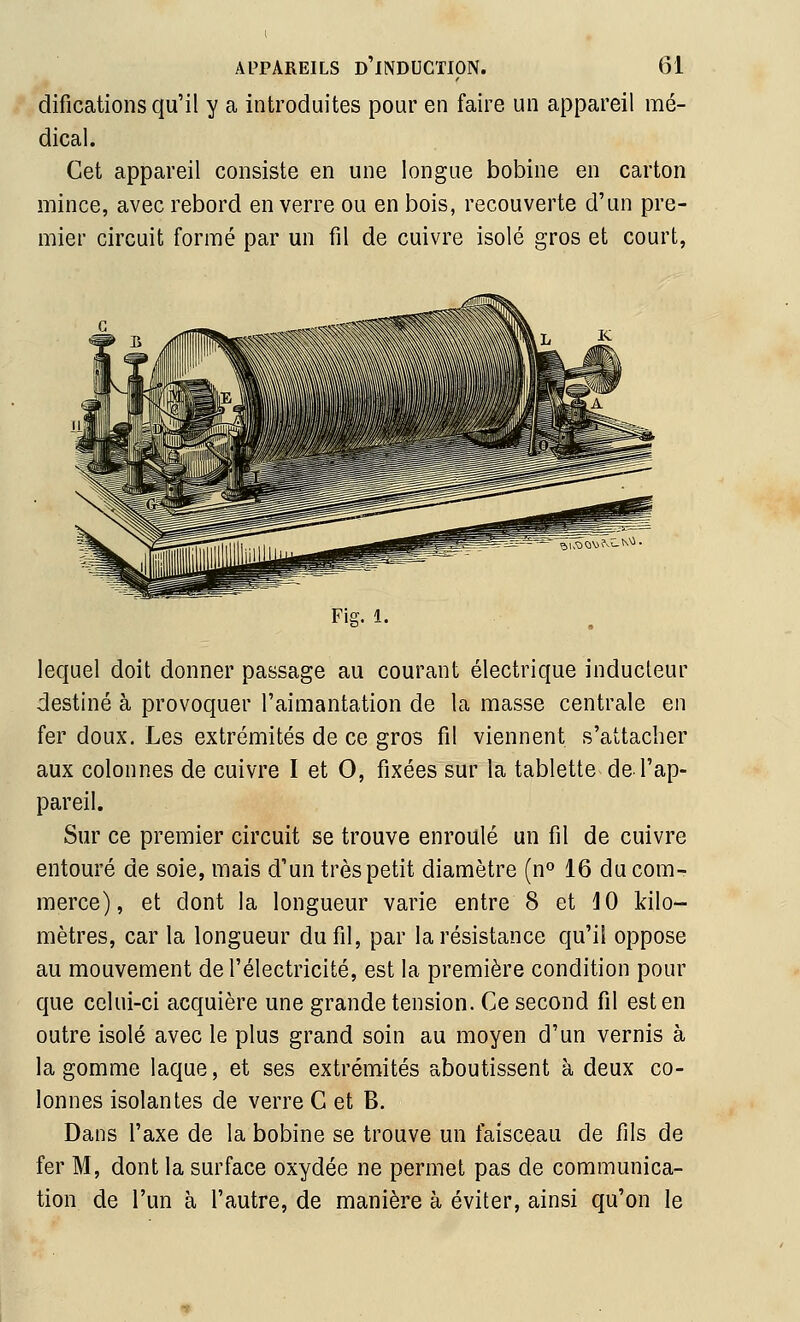 difications qu'il y a introduites pour en faire un appareil mé- dical. Cet appareil consiste en une longue bobine en carton mince, avec rebord en verre ou en bois, recouverte d'un pre- mier circuit formé par un fil de cuivre isolé gros et court, Fig. 1. lequel doit donner passage au courant électrique inducteur destiné à provoquer l'aimantation de la masse centrale en fer doux. Les extrémités de ce gros fil viennent s'attacher aux colonnes de cuivre I et 0, fixées sur la tablette de l'ap- pareil. Sur ce premier circuit se trouve enroulé un fil de cuivre entouré de soie, mais d'un très petit diamètre (n» 16 du com- merce), et dont la longueur varie entre 8 et lO kilo- mètres, car la longueur du fil, par la résistance qu'il oppose au mouvement de l'électricité, est la première condition pour que celui-ci acquière une grande tension. Ce second fil est en outre isolé avec le plus grand soin au moyen d'un vernis à la gomme laque, et ses extrémités aboutissent à deux co- lonnes isolantes de verre C et B. Dans l'axe de la bobine se trouve un faisceau de fils de fer M, dont la surface oxydée ne permet pas de communica- tion de l'un à l'autre, de manière à éviter, ainsi qu'on le