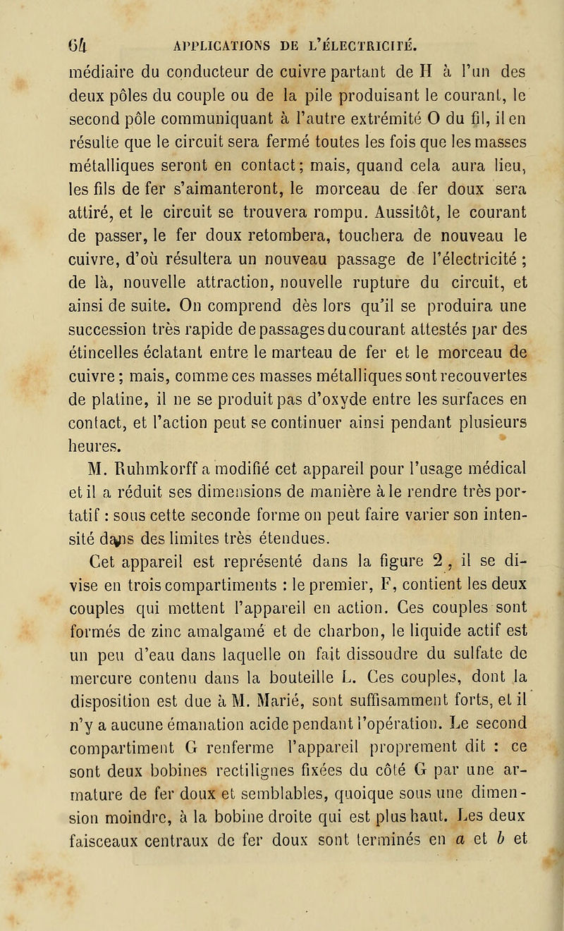 médiaire du conducteur de cuivre partant de H à l'un des deux pôles du couple ou de la pile produisant le courant, le second pôle communiquant à l'autre extrémité 0 du fil, il en résulte que le circuit sera fermé toutes les fois que les masses métalliques seront en contact; mais, quand cela aura lieu, les fils de fer s'aimanteront, le morceau de fer doux sera attiré, et le circuit se trouvera rompu. Aussitôt, le courant de passer, le fer doux retombera, touchera de nouveau le cuivre, d'où résultera un nouveau passage de l'électricité ; de là, nouvelle attraction, nouvelle rupture du circuit, et ainsi de suite. On comprend dès lors qu'il se produira une succession très rapide de passages du courant attestés par des étincelles éclatant entre le marteau de fer et le morceau de cuivre ; mais, comme ces masses métalliques sont recouvertes de platine, il ne se produit pas d'oxyde entre les surfaces en contact, et l'action peut se continuer ainsi pendant plusieurs heures. M. Ruhmkorff a modifié cet appareil pour l'usage médical et il a réduit ses dimensions de manière aie rendre très por- tatif : sous cette seconde forme on peut faire varier son inten- sité d^is des limites très étendues. Cet appareil est représenté dans la figure 2 , il se di- vise en trois compartiments : le premier, F, contient les deux couples qui mettent l'appareil en action. Ces couples sont formés de zinc amalgamé et de charbon, le liquide actif est un peu d'eau dans laquelle on fait dissoudre du sulfate de mercure contenu dans la bouteille L. Ces couples, dont la disposition est due à M. Marié, sont suffisamment forts, et il n'y a aucune émanation acide pendant l'opération. Le second compartiment G renferme l'appareil proprement dit : ce sont deux bobines rectilignes fixées du côté G par une ar- mature de fer doux et semblables, quoique sous une dimen- sion moindre, à la bobine droite qui est pi us haut. Les deux faisceaux centraux de fer doux sont terminés en a et 6 et