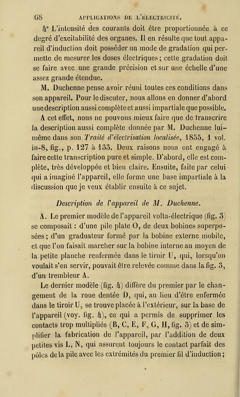 08 AITLICATIONS DE L'iiLliCTrilCri l'. li° L'intensité des courants doit être proportionnée à ce degré d'excitabilité des organes. Il en résulte que tout appa- reil d'induction doit posséder un mode de gradation qui per- mette de mesurer les doses électriques ; cette gradation doit se faire avec une grande précision et sur une échelle d'une assez grande étendue. M. Duchenne pense avoir réuni toutes ces conditions dans son appareil. Pour le discuter, nous allons en donner d'abord unedescription aussi complète et aussi impartiale que possible. A cet effet, nous ne pouvons mieux faire que de transcrire la description aussi complète donnée par M. Duchenne lui- même dans son Traité créledrisation localisée, 1855, 1 vol. in-8, fig., p. 127 à 133. Deux raisons nous ont engagé à faire cette transcription pure et simple. D'abord, elle est com- plète, très développée et bien claire. Ensuite, faite par celui qui a imaginé l'appareil, elle forme une base impartiale à lu discussion que je veux établir ensuite à ce sujet. Description de l'appareil de M. Duchenne. A. Le premier modèle de l'appareil volta-électrique (fig. o) se composait : d'une pile plate 0, de deux bobines superpo- sées ; d'un graduateur formé par la bobine externe mobile, et que l'on faisait marcher sur la bobine interne au moyen de la petite planche renfermée dans le tiroir U, qui, lorsqu'on voulait s'en servir, pouvait être relevée comme dans la fig. 3, d'un trembleur A. Le dernier modèle (fig. k) diffère du premier par le chan- gement de la roue dentée D, qui, au lieu d'être enfermée dans le tiroir U, se trouve placée à l'extérieur, sur la base de l'appareil (voy. fig. 4), ce qui a permis de supprimer les contacts trop multipliés (B, C, E, F, G, H, fig. 3) et de sim- plifier la fabrication de l'appareil, par l'addition de deux petites vis L, N, qui assurent toujours le contact parfait des pôles delà pile avec les extrémités du premier fil d'induction;