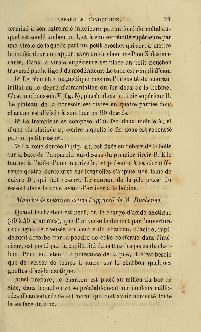 terminé à son extrémité inférieure par un fond de métal au* quel est soudé un bouton I, et à son extrémité supérieure par une virole de laquelle part un petit crochet qui sert à mettre le modérateur en rapport avec un des boutons P ou X descou- rants. Dans la virole supérieure est placé un petit bouchon traversé par la tige J du modérateur. Le tube est rempli d'eau. 5° Le réomètre magnétique mesure l'intensité du courant initial ou le degré d'aimantation du fer doux de la bobine. C'est une boussole V (fig. 3), placée dans le tiroir supérieur U. Le plateau de la boussole est divisé en quatre parties dont chacune est divisée à son tour en 90 degrés. 6° Le trembleur se compose d'un fer doux mobile A, et d'une vis platinée S, contre laquelle le fer doux est repoussé par un petit ressort. 7 La roue dentée D (fig,' /t), est fixée en dehors de la boîte sur la base de l'appareil, au-dessus du premier tiroir U.EUe tourne à l'aide d'une manivelle, et présente à sa circonfé- rence quatre dentelures sur lesquelles s'appuie une lame de cuivre D', qui fait ressort. Le courant de la pile passe du ressort dans la roue avant d'arriver à la bobine. Manière de mettre en action l'appareil de M, Duchenne, Quand le charbon est neuf, on le charge d'acide azotique (30 à/iO grammes), que l'on verse lentement par l'ouverture rectangulaire creusée au centre du charbon. L'acide, rapi- dement absorbé par la poudre de coke contenue dans l'inté- rieur, est porté par la capillarité dans tous les pores duchar- bon. Pour entretenir la puissance de la pile, il n'est besoin que de verser de temps à autre sur le charbon quelques gouttes d'acide azotique. Ainsi préparé, le charbon est placé au milieu du bac de zinc, dans lequel on verse préalablement une ou deux cuille- rées d'eau saturée de sol marin qui doit avoir humecté toute la surface du ^inc»