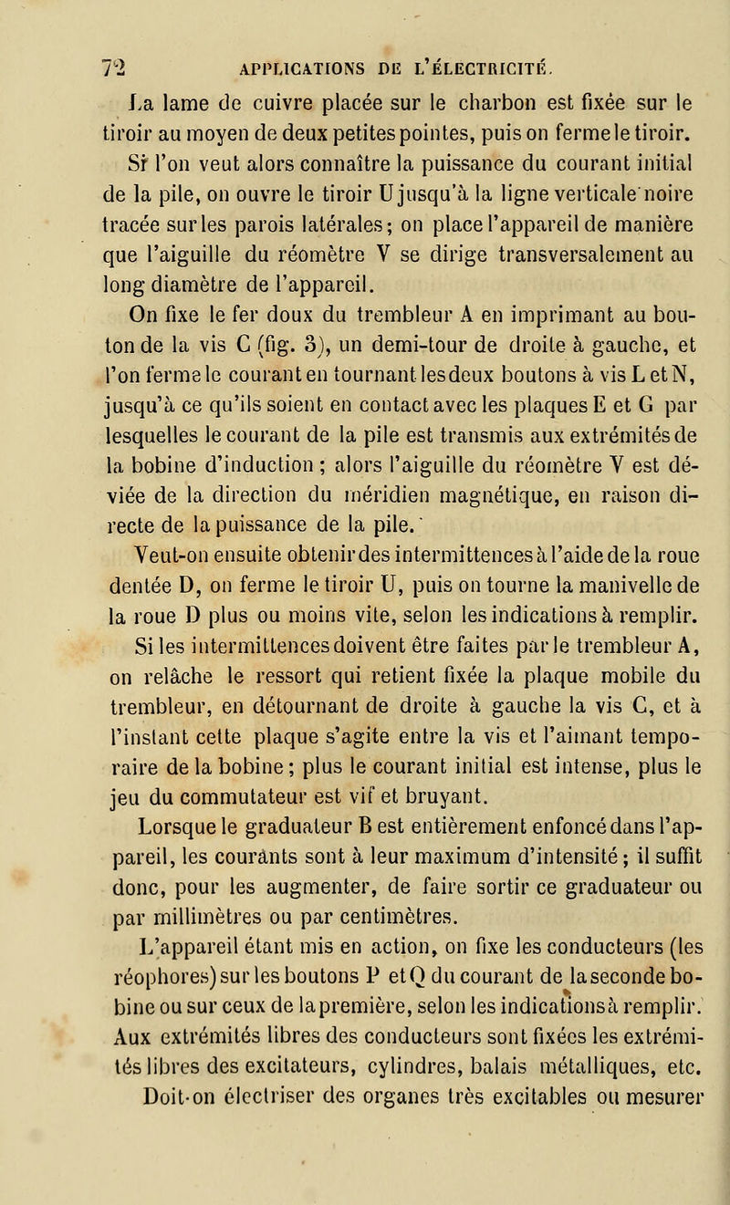 La lame de cuivre placée sur le charbon est fixée sur le tiroir au moyen de deux petites pointes, puis on ferme le tiroir. Sr l'on veut alors connaître la puissance du courant initial de la pile, on ouvre le tiroir U jusqu'à la ligne verticale noire tracée sur les parois latérales; on place l'appareil de manière que l'aiguille du réomètre V se dirige transversalement au long diamètre de l'appareil. On fixe le fer doux du trembleur A en imprimant au bou- ton de la vis C (fig. o), un demi-tour de droite à gauche, et l'on ferme le courant en tournant lesdeux boutons à visLetN, jusqu'à ce qu'ils soient en contact avec les plaques E et G par lesquelles le courant de la pile est transmis aux extrémités de la bobine d'induction ; alors l'aiguille du réomètre V est dé- viée de la direction du méridien magnétique, en raison di- recte de la puissance de la pile.  Veut-on ensuite obtenir des intermittences à l'aide de la roue dentée D, on ferme le tiroir U, puis on tourne la manivelle de la roue D plus ou moins vite, selon les indications à remplir. Si les intermittences doivent être faites parle trembleur A, on relâche le ressort qui retient fixée la plaque mobile du trembleur, en détournant de droite à gauche la vis C, et à l'instant cette plaque s'agite entre la vis et l'aimant tempo- raire de la bobine; plus le courant initial est intense, plus le jeu du commutateur est vif et bruyant. Lorsque le graduateur B est entièrement enfoncé dans l'ap- pareil, les courants sont à leur maximum d'intensité ; il suffit donc, pour les augmenter, de faire sortir ce graduateur ou par millimètres ou par centimètres. L'appareil étant mis en action, on fixe les conducteurs (les réophores) sur les boutons P etO du courant de la seconde bo- bine ou sur ceux de la première, selon les indications à remplir. Aux extrémités libres des conducteurs sont fixées les extrémi- tés libres des excitateurs, cylindres, balais métalliques, etc. Doit-on éleclriser des organes très excitables ou mesurer