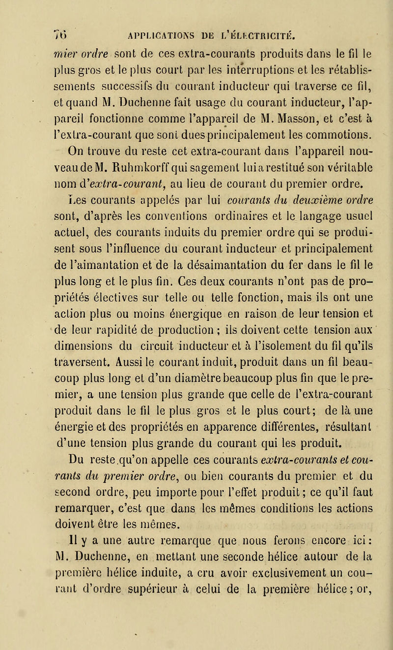 mier ordre sont de ces extra-courants produits dans le fil le plus gros et le plus court par les interruptions et les rétablis- sements successifs du courant inducteur qui traverse ce fil, et quand M. Duchenne fait usage du courant inducteur, l'ap- pareil fonctionne comme l'appareil de M. Masson, et c'est à l'extra-courant que sont dues principalement les commotions. On trouve du reste cet extra-courant dans l'appareil nou- veaudeM. Ruhmkorff qui sagement luiarestitué son véritable nom à.'extra-courant, au lieu de courant du premier ordre. Les courants appelés par lui courants du deuxième ordre sont, d'après les conventions ordinaires et le langage usuel actuel, des courants induits du premier ordre qui se produi- sent sous l'influence du courant inducteur et principalement de l'aimantation et de la désaimantation du fer dans le fil le plus long et le plus fin. Ces deux courants n'ont pas de pro- priétés électives sur telle ou telle fonction, mais ils ont une action plus ou moins énergique en raison de leur tension et de leur rapidité de production ; ils doivent cette tension aux ' dimensions du circuit inducteur et à l'isolement du fil qu'ils traversent. Aussi le courant induit, produit dans un fil beau- coup plus long et d'un diamètre beaucoup plus fin que le pre- mier, a une tension plus grande que celle de l'extra-courant produit dans le fil le plus gros et le plus court; de là une énergie et des propriétés en apparence différentes, résultant d'une tension plus grande du courant qui les produit. Du reste.qu'on appelle qqs, com^iiiii extra-courants et cou- rants du premier ordre, ou bien courants du premier et du second ordre, peu importe pour l'effet produit; ce qu'il faut remarquer, c'est que dans les mêmes conditions les actions doivent être les mêmes. Il y a une autre remarque que nous ferons encore ici : M. Duchenne, en mettant une seconde hélice autour delà première hélice induite, a cru avoir exclusivement un cou- rant d'ordre supérieur à celui de la première hélice ; or,