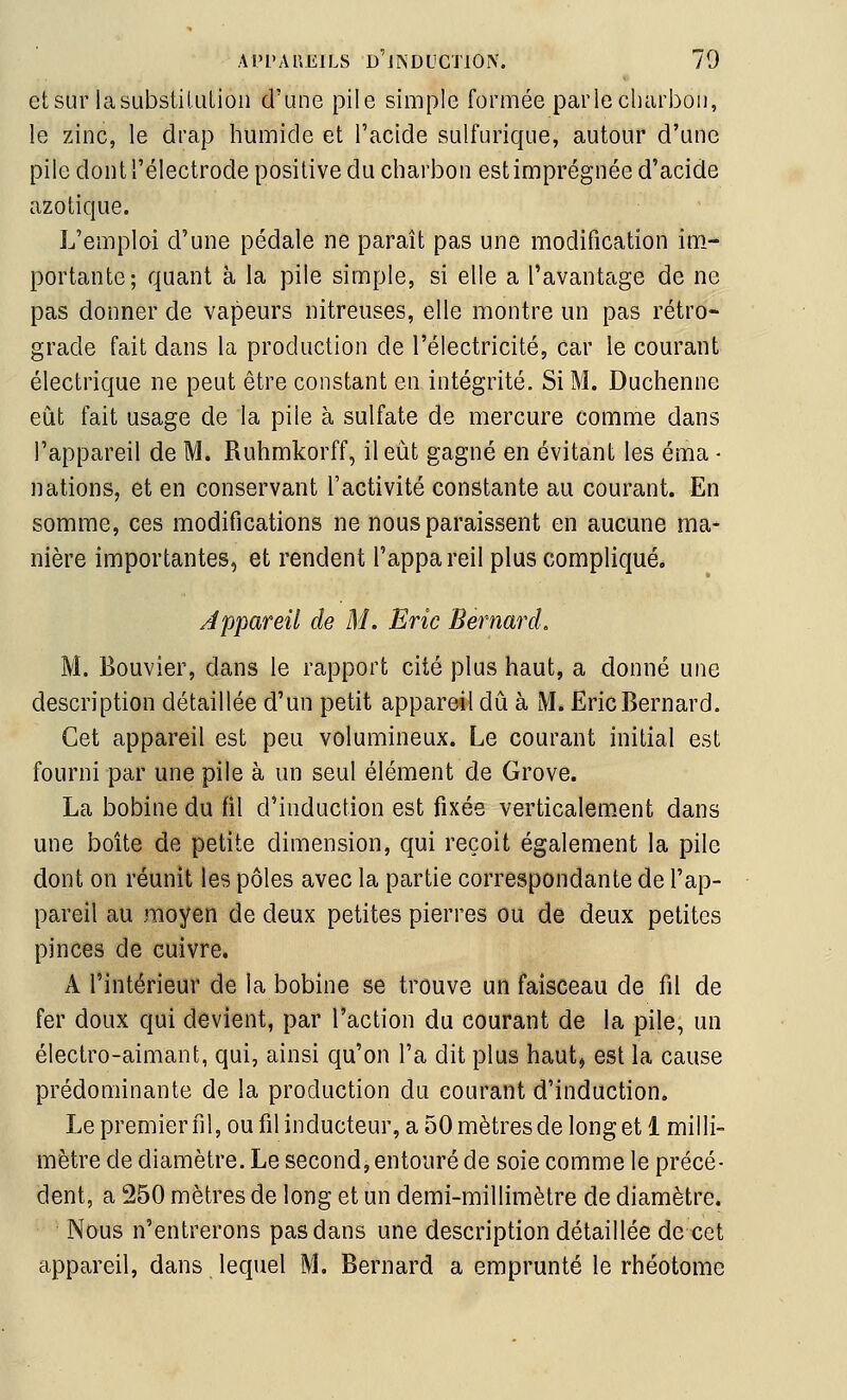 etsur lasubstilLiLioii d'une pile simple formée parlechéirboii, le zinc, le drap humide et l'acide sulfurique, autour d'une pile dont l'électrode positive du charbon est imprégnée d'acide azotique. L'emploi d'une pédale ne paraît pas une modification im.- portante; quant à la pile simple, si elle a l'avantage de ne pas donner de vapeurs nitreuses, elle montre un pas rétro- grade fait dans la production de l'électricité, car le courant électrique ne peut être constant en intégrité. Si M. Duchenne eût fait usage de la pile à sulfate de mercure comme dans l'appareil de M. Ruhmkorff, il eût gagné en évitant les éma • nations, et en conservant l'activité constante au courant. En somme, ces modifications ne nous paraissent en aucune ma- nière importantes, et rendent l'appa reil plus compliqué. Appareil de M. Eric Bernard. M. Bouvier, dans le rapport cité plus haut, a donné une description détaillée d'un petit appareil dû à M. Eric Bernard. Cet appareil est peu volumineux. Le courant initial est fourni par une pile à un seul élément de Grove. La bobine du fil d'induction est fixée verticalem.ent dans une boîte de petite dimension, qui reçoit également la pile dont on réunit les pôles avec la partie correspondante de l'ap- pareil au moyen de deux petites pierres ou de deux petites pinces de cuivre. A l'intérieur de la bobine se trouve un faisceau de fil de fer doux qui devient, par l'action du courant de la pile, un électro-aimant, qui, ainsi qu'on l'a dit plus haut, est la cause prédominante de la production du courant d'induction. Le premier fil, ou fil inducteur, a 50 mètres de long et 1 milli- mètre de diamètre. Le second, entouré de soie comme le précé- dent, a 250 mètres de long et un demi-millimètre de diamètre. Nous n'entrerons pas dans une description détaillée de cet appareil, dans lequel M. Bernard a emprunté le rhéotome