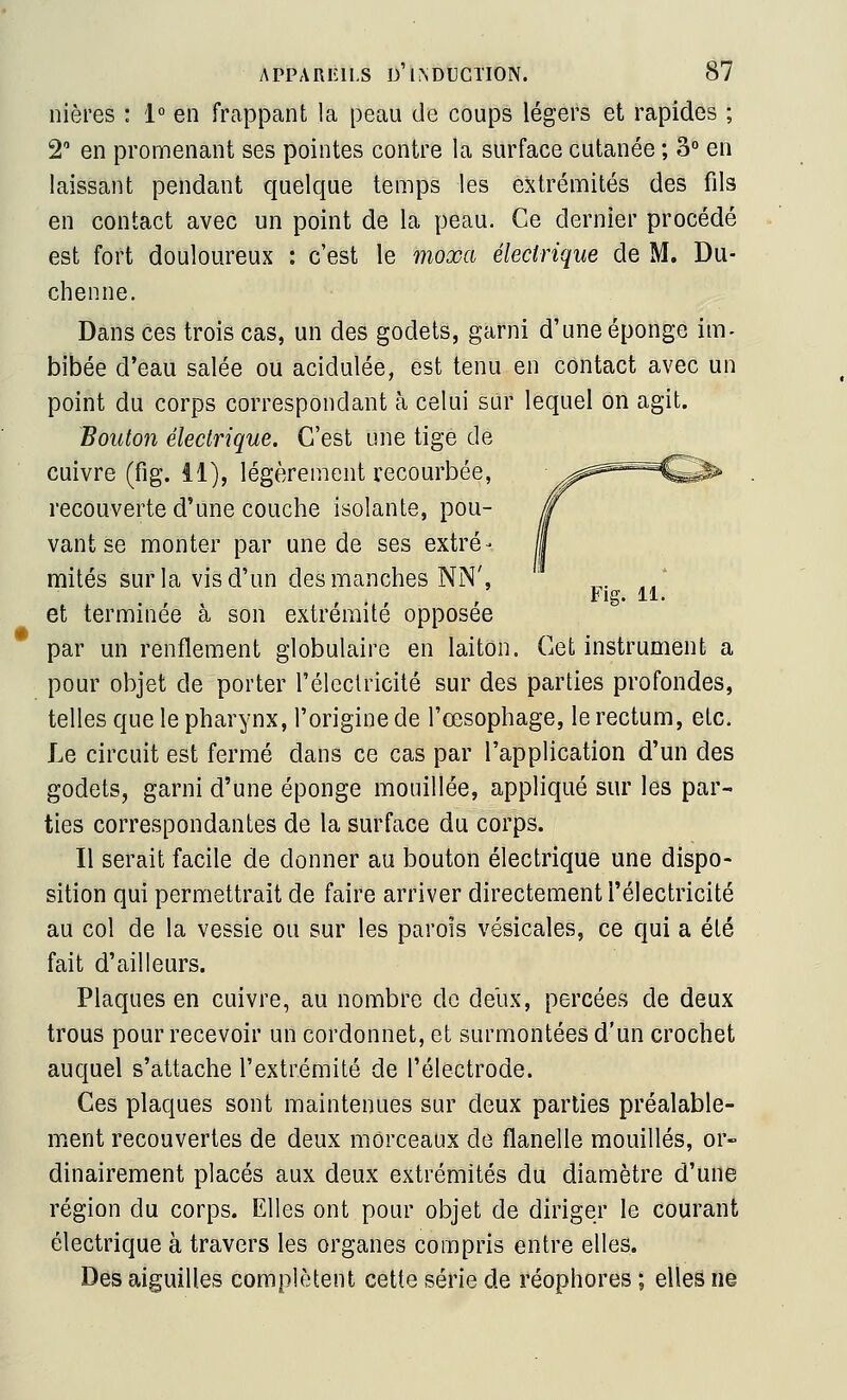 nières : 1» en frappant la peau de coups légers et rapides ; 2' en promenant ses pointes contre la surface cutanée ; 3° en laissant pendant quelque temps les extrémités des fils en contact avec un point de la peau. Ce dernier procédé est fort douloureux : c'est le moxa électrique de M. Du- chenne. Dans ces trois cas, un des godets, garni d'une éponge im- bibée d'eau salée ou acidulée, est tenu en contact avec un point du corps correspondant à celui sur lequel on agit. Bouton électrique. C'est une tige de cuivre (fig. il), légèreiîient recourbée, recouverte d'une couche isolante, pou- vant se monter par une de ses extré- mités sur la vis d'un des manches NN', et terminée à son extrémité opposée par un renflement globulaire en laiton. Cet instrument a pour objet de porter l'éleclricité sur des parties profondes, telles que le pharynx, l'origine de l'œsophage, le rectum, etc. Le circuit est fermé dans ce cas par l'application d'un des godets, garni d'une éponge mouillée, appliqué sur les par- ties correspondantes de la surface du corps. Il serait facile de donner au bouton électrique une dispo- sition qui permettrait de faire arriver directement l'électricité au col de la vessie ou sur les parois vésicales, ce qui a été fait d'ailleurs. Plaques en cuivre, au nombre de deux, percées de deux trous pour recevoir un cordonnet, et surmontées d'un crochet auquel s'attache l'extrémité de l'électrode. Ces plaques sont maintenues sur deux parties préalable- ment recouvertes de deux morceaux do flanelle mouillés, or- dinairement placés aux deux extrémités du diamètre d'une région du corps. Elles ont pour objet de diriger le courant électrique à travers les organes compris entre elles. Des aiguilles complètent cette série de réophores ; elles ne