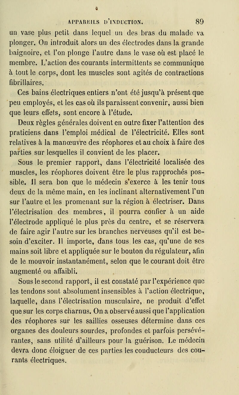 un vase plus petit dans lequel un des bras du malade va plonger. On introduit alors un des électrodes dans la grande baignoire, et l'on plonge l'autre dans le vase où est placé le membre. L'action des courants intermittents se communique à tout le corps, dont les muscles sont agités de contractions fibrillaires. Ces bains électriques entiers n'ont été jusqu'à présent que peu employés, et les cas où ils paraissent convenir, aussi bien que leurs effets, sont encore à l'étude. Deux règles générales doivent en outre fixer l'attention des praticiens dans l'emploi médical de l'électricité. Elles sont relatives à la manœuvre des réophores et au choix à faire des parties sur lesquelles il convient de les placer. Sous le premier rapport, dans l'électricité localisée des muscles, les réophores doivent être le plus rapprochés pos- sible. Il sera bon que le médecin s'exerce à les tenir tous deux de la même main, en les inclinant alternativement l'un sur l'autre et les promenant sur la région à électriser. Dans l'électrisation des membres, il pourra confier à un aide l'électrode appliqué le plus près du centre, et se réservera de faire agir l'autre sur les branches nerveuses qu'il est be- soin d'exciter. 11 importe, dans tous les cas, qu'une de ses mains soit libre et appliquée sur le bouton du régulateur, afin de le mouvoir instantanément, selon que le courant doit être augmenté ou affaibli. Sous le second rapport, il est constaté par l'expérience que les tendons sont absolument insensibles à l'action électrique, laquelle, dans l'électrisation musculaire, ne produit d'effet que sur les corps charnus. On a observé aussi que l'application des réophores sur les saillies osseuses détermine dans ces organes des douleurs sourdes, profondes et parfois persévé- rantes, sans utilité d'ailleurs pour la guérison. Le médecin devra donc éloigner de ces parties les conducteurs des cou- rants électriques.