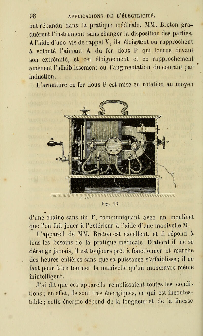 ont répandu dans la pratique médicale. MM. Breton gra- duèrent l'instrument sans changer la disposition des parties. A l'aide d'une vis de rappel V, ils éloigiient ou rapprochent à volonté l'aimant A du fer doux P qui tourne devant son extrémité, et cet éloignement et ce rapprochement amènent Taffaiblissement ou l'augmentation du courant par induction. L'armature en fer doux P est mise en rotation au moyen d'une chaîne sans fin F, communiquant avec un moulinet que l'on fait jouer à l'extérieur à l'aide d'une manivelle M. L'appareil de MM. Breton est excellent, et il répond à tous les besoins de la pratique médicale. D'abord il ne se dérange jamais, il est toujours prêt à fonctionner et marche des heures entières sans que sa puissance s'affaiblisse; il ne faut pour faire tourner la manivelle qu'un manœuvre même inintelligent. J'ai dit que ces appareils remplissaient toutes les condi- tions; en effet, ils sont très énergiques, ce qui est incontes- table ; cette énergie dépend do la longueur et de la finesse