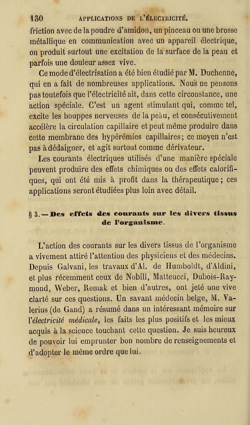 friction avec de la poudre d'amidon, un pinceau ou une brosse métallique en communication avec un appareil électrique, on produit surtout une excitation de la surface de la peau et parfois une douleur assez vive. Ce mode d'électrisation a été bien étudié par M. Duchenne, qui en a fait de nombreuses applications. Nous ne pensons pas toutefois que l'électricité ait, dans cette circonstance, une action spéciale. C'est un agent stimulant qui, comme tel, excite les houppes nerveuses de la peau, et consécutivement accélère la circulation capillaire et peut même produire dans cette membrane des hypérémies capillaires; ce moyen n'est pas à dédaigner, et agit surtout comme dérivateur. Les courants électriques utilisés d'une manière spéciale peuvent produire des effets chimiques ou des effets calorifi- ques, qui ont été mis à profit dans la thérapeutique ; ces applications seront étudiées plus loin avec détail. §3.~.Desi effetis des eouraiits sur les divers tissus de l'orgaulsuie. L'action des courants sur les divers tissus de l'organisme a vivement attiré l'attention des physiciens et des médecins. Depuis Galvani, les travaux d'Al. de Humboldt, d'Aldini, et plus récemment ceux de Nobili, Matteucci, Dubois-Ray- mond, Weber, Remak et bien d'autres, ont jeté une vive clarté sur ces questions. Un savant médecin belge, M. Va- lerius (de Gand) a résumé dans un intéressant mémoire sur Vélectricité médicale, les faits les plus positifs et les mieux acquis à la science touchant cette question. Je suis heureux de pouvoir lui emprunter bon nombre de renseignements et d'adopter le même ordre que lui.