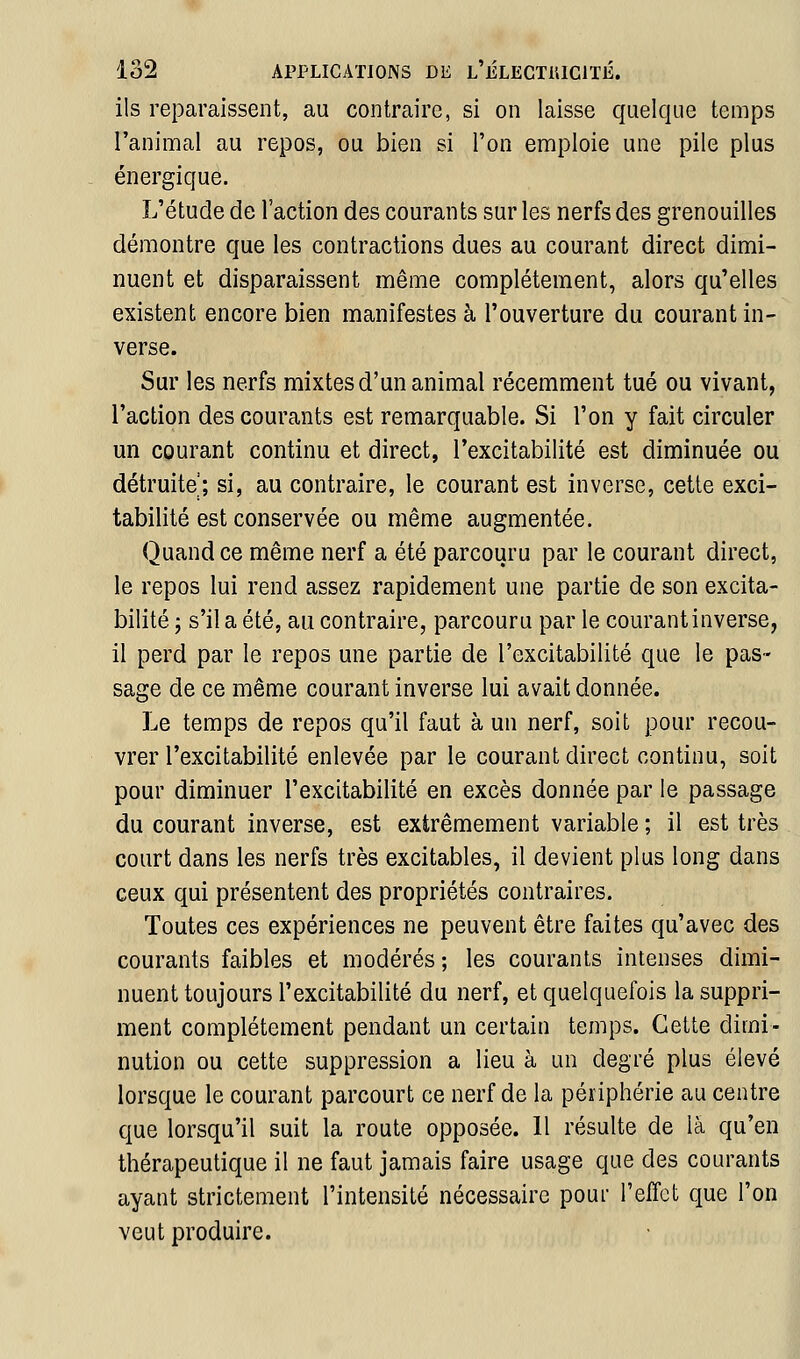 ils reparaissent, au contraire, si on laisse quelque temps l'animal au repos, ou bien si l'on emploie une pile plus énergique. L'étude de l'action des courants sur les nerfs des grenouilles démontre que les contractions dues au courant direct dimi- nuent et disparaissent même complètement, alors qu'elles existent encore bien manifestes à l'ouverture du courant in- verse. Sur les nerfs mixtes d'un animal récemment tué ou vivant, l'action des courants est remarquable. Si l'on y fait circuler un courant continu et direct, l'excitabilité est diminuée ou détruite ; si, au contraire, le courant est inverse, cette exci- tabilité est conservée ou même augmentée. Quand ce même nerf a été parcouru par le courant direct, le repos lui rend assez rapidement une partie de son excita- bilité ; s'il a été, au contraire, parcouru par le courant inverse, il perd par le repos une partie de l'excitabilité que le pas- sage de ce même courant inverse lui avait donnée. Le temps de repos qu'il faut à un nerf, soit pour recou- vrer l'excitabilité enlevée par le courant direct continu, soit pour diminuer l'excitabilité en excès donnée par le passage du courant inverse, est extrêmement variable ; il est très court dans les nerfs très excitables, il devient plus long dans ceux qui présentent des propriétés contraires. Toutes ces expériences ne peuvent être faites qu'avec des courants faibles et modérés ; les courants intenses dimi- nuent toujours l'excitabilité du nerf, et quelquefois la suppri- ment complètement pendant un certain temps. Cette dimi- nution ou cette suppression a lieu à un degré plus élevé lorsque le courant parcourt ce nerf de la périphérie au centre que lorsqu'il suit la route opposée. Il résulte de là qu'en thérapeutique il ne faut jamais faire usage que des courants ayant strictement l'intensité nécessaire pour l'effet que l'on veut produire.