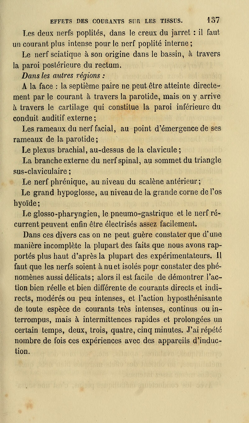 Les deux nerfs poplités, dans le creux du jarret : il faut un courant plus intense pour le nerf poplité interne ; Le nerf sciatique à son origine dans le bassin, à travers la paroi postérieure du rectum. Dans les autres régions : A la face : la septième paire ne peut être atteinte directe- ment par le courant à travers la parotide, mais on y arrive à travers le cartilage qui constitue la paroi inférieure du conduit auditif externe ; Les rameaux du nerf facial, au point d'émergence de ses rameaux de la parotide ; Le plexus brachial, au-dessus de la clavicule ; La branche externe du nerf spinal, au sommet du triangle sus-claviculaire ; Le nerf phrénique, au niveau du scalène antérieur; Le grand hypoglosse, au niveau de la grande corne de l'os hyoïde ; Le glosso-pharyngien, le pneumo-gastrique et le nerf ré- current peuvent enfin être électrisés assez facilement. Dans ces divers cas on ne peut guère constater que d'une manière incomplète la plupart des faits que nous avons rap- portés plus haut d'après la plupart des expérimentateurs. Il faut que les nerfs soient à nu et isolés pour constater des phé- nomènes aussi délicats; alors il est facile de démontrer l'ac- tion bien réelle et bien différente de courants directs et indi- rects, modérés ou peu intenses, et l'action hyposthénisante de toute espèce de courants tvès intenses, continus ou in- terrompus, mais à intermittences rapides et prolongées mi certain temps, deux, trois, quatre, cinq minutes. J'ai répété nombre de fois ces expériences avec des appareils d'induc- tion.