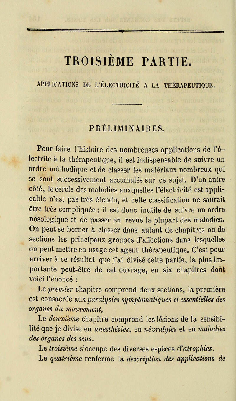 TROISIEME PARTIE. APPLICATIONS DE L'ÉLECTRICITÉ A LA THÉRAPEUTIQUE. PRÉLIMINAIRES. Pour faire l'histoire des nombreuses applications de l'é- lectrité à la thérapeutique, il est indispensable de suivre un ordre méthodique et de classer les matériaux nombreux qui se sont successivement accumulés sur ce sujet. D'un autre côté, le cercle des maladies auxquelles l'électricité est appli- cable n'est pas très étendu, et cette classification ne saurait être très compliquée ; il est donc inutile de suivre un ordre nosologique et de passer en revue la plupart des maladies. On peut se borner à classer dans autant de chapitres ou de sections les principaux groupes d'affections dans lesquelles on peut mettre en usage cet agent thérapeutique. C'est pour arriver à ce résultat que j'ai divisé cette partie, la plus im- portante peut-être de cet ouvrage, en six chapitres dont voici l'énoncé : Le premier chapitre comprend deux sections, la première est consacrée aux paralysies symptomatiques et essentielles des organes du mouvement^ Le deuxième chapitre comprend les lésions de la sensibi- lité que je divise en anesthésies, en névralgies et en maladies des organes des sens. Le troisième s'occupe des diverses espèces d'atrophies. Le quatrième renferme la description des applications de