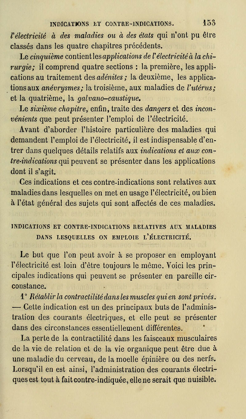 Vélectricité à des maladies ou à des états qui n'ont pu être classés dans les quatre chapitres précédents. Le cinquième coniieniles applications de f électricité à la chi- rurgie; il comprend quatre sections : la première, les appli- cations au traitement des at^enttes ; la deuxième, les applica- tions aux anévrysmes; la troisième, aux maladies de l'utérus; et la quatrième, la galvano-caustique. Le sixième chapitre, enfin, traite des dangers et des incon- vénients que peut présenter l'emploi de l'électricité. Avant d'aborder l'histoire particulière des maladies qui demandent l'emploi de l'électricité, il est indispensable d'en- trer dans quelques détails relatifs aux indications et aux con- tre-indications qui peuvent se présenter dans les applications dont il s'agit. Ces indications et ces contre-indications sont relatives aux maladies dans lesquelles on met en usage l'électricité, ou bien à l'état général des sujets qui sont affectés de ces maladies. INDICATIONS ET CONTRE-INDICATIONS RELATIVES AUX MALADIES DANS LESQUELLES ON EMPLOIE l'ÉLECTRICITÉ. Le but que l'on peut avoir à se proposer en employant l'électricité est loin d'être toujours le même. Voici les prin- cipales indications qui peuvent se présenter en pareille cir- constance. 1° Rétablir la contractilité dans les muscles qui en sont privés. — Cette indication est un des principaux buts de l'adminis- tration des courants électriques, et elle peut se présenter dans des circonstances essentiellement différentes. La perte de la contractilité dans les faisceaux musculaires de la vie de relation et de la vie organique peut être due à une maladie du cerveau, de la moelle épinière ou des nerfs. Lorsqu'il en est ainsi, l'administration des courants électri- ques est tout à faitcontre-indiquée, elle ne serait que nuisible.