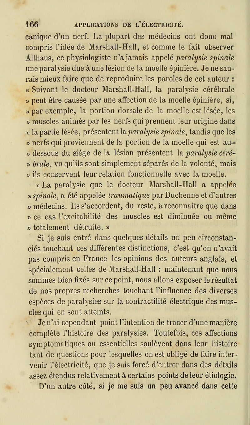 canique d'un nerf. La plupart des médecins ont donc mal compris l'idée de Marshall-Hall, et comme le fait observer Althaus, ce physiologiste n'a jamais appelé paralysie spinale une paralysie due à une lésion de la moelle épinière. Je ne sau- rais mieux faire que de reproduire les paroles de cet auteur : a Suivant le docteur Marshall-Hall, la paralysie cérébrale » peut être causée par une affection de la moelle épinière, si, » par exemple, la portion dorsale de la moelle est lésée, les » muscles animés par les nerfs qui prennent leur origine dans » la partie lésée, présentent la,paralysie spinale, tandis que les » nerfs qui proviennent de la portion de la moelle qui est au- » dessous du siège de la lésion présentent la paralysie céré^ » brale, vu qu'ils sont simplement séparés de la volonté, mais » ils conservent leur relation fonctionnelle avec la moelle. » La paralysie que le docteur Marshall-Hall a appelée j> spinale, a été appelée traumatique parDuchenne et d'autres «médecins. Ils s'accordent, du reste, à reconnaître que dans » ce cas l'excitabilité des muscles est diminuée ou même » totalement détruite. » Si je suis entré dans quelques détails un peu circonstan- ciés touchant ces différentes distinctions, c'est qu'on n'avait pas compris en France les opinions des auteurs anglais, et spécialement celles de Marshall-Hall : maintenant que nous sommes bien fixés sur ce point, nous allons exposer le résultat de nos propres recherches touchant l'influence des diverses espèces de paralysies sur la contractilité électrique des mus- cles qui en sont atteints. Je n'ai cependant point l'intention de tracer d'une manière complète l'histoire des paralysies. Toutefois, ces affections symptomatiques ou essentielles soulèvent dans leur histoire tant de questions pour lesquelles on est obligé de faire inter- venir l'électricité, que je suis forcé d'entrer dans des détails assez étendus relativement à certains points de leur étiologie. D'un autre côté, si je me suis un peu avancé dans cette