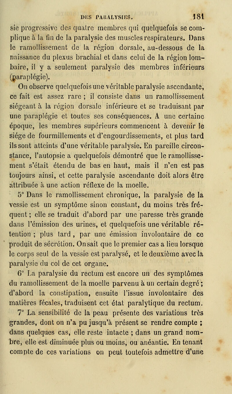 sie progressive des quatre membres qui quelquefois se com- plique à la fin de la paralysie des muscles respirateurs. Dans le ramollissement de la région dorsale, au-dessous de la naissance du plexus brachial et dans celui de la région lom- baire, il y a seulement paralysie des membres inférieurs (paraplégie). On observe quelquefois une véritable paralysie ascendante, ce fait est assez rare ; il consiste dans un ramollissement siégeant à la région dorsale inférieure et se traduisant par une paraplégie et toutes ses conséquences. A une certaine époque, les membres supérieurs commencent à devenir le siège de fourmillements et d'engourdissements, et plus tard ils sont atteints d'une véritable paralysie. En pareille circon- stance, l'autopsie a quelquefois démontré que le ramollisse- ment s'était étendu de bas en haut, mais il n'en est pas toujours ainsi, et cette paralysie ascendante doit alors être attribuée à une action réflexe de la moelle. 5° Dans le ramollissement chronique, la paralysie de la vessie est un symptôme sinon constant, du moins très fré- quent ; elle se traduit d'abord par une paresse très grande dans l'émission des urines, et quelquefois une véritable ré- tention ; plus tard , par une émission involontaire de ce produit de sécrétion. On sait que le premier cas a lieu lorsque le corps seul de la vessie est paralysé, et le deuxième avec la paralysie du col de cet organe. 6° La paralysie du rectum est encore un des symptômes du ramollissement de la moelle parvenu à un certain degré; d'abord la constipation, ensuite l'issue involontaire des matières fécales, traduisent cet état paralytique du rectum. 7 La sensibilité de la peau présente des variations très grandes, dont on n'a pu jusqu'à présent se rendre compte ; dans quelques cas, elle reste intacte ; dans un grand nom- bre, elle est diminuée plus ou moins, ou anéantie. En tenant compte de ces variations on peut toutefois admettre d'une