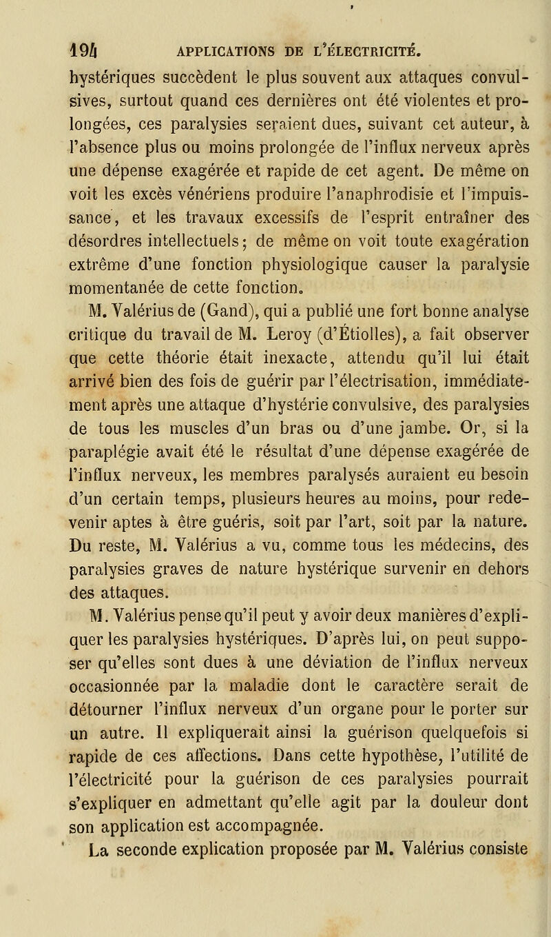 hystériques succèdent le plus souvent aux attaques convul- sives, surtout quand ces dernières ont été violentes et pro- longées, ces paralysies seraient dues, suivant cet auteur, à l'absence plus ou moins prolongée de l'influx nerveux après une dépense exagérée et rapide de cet agent. De même on voit les excès vénériens produire l'anaphrodisie et l'impuis- sance, et les travaux excessifs de l'esprit entraîner des désordres intellectuels; de même on voit toute exagération extrême d'une fonction physiologique causer la paralysie momentanée de cette fonction, M. Valérius de (Gand), qui a publié une fort bonne analyse critique du travail de M. Leroy (d'Étiolles), a fait observer que cette théorie était inexacte, attendu qu'il lui était arrivé bien des fois de guérir par l'électrisation, immédiate- ment après une attaque d'hystérie convulsive, des paralysies de tous les muscles d'un bras ou d'une jambe. Or, si la paraplégie avait été le résultat d'une dépense exagérée de l'influx nerveux, les membres paralysés auraient eu besoin d'un certain temps, plusieurs heures au moins, pour rede- venir aptes à être guéris, soit par l'art, soit par la nature. Du reste, M. Valérius a vu, comme tous les médecins, des paralysies graves de nature hystérique survenir en dehors des attaques. M. Valérius pense qu'il peut y avoir deux manières d'expli- quer les paralysies hystériques. D'après lui, on peut suppo- ser qu'elles sont dues à une déviation de l'influx nerveux occasionnée par la maladie dont le caractère serait de détourner l'influx nerveux d'un organe pour le porter sur un autre. Il expliquerait ainsi la guérison quelquefois si rapide de ces affections. Dans cette hypothèse, l'utilité de l'électricité pour la guérison de ces paralysies pourrait s'expliquer en admettant qu'elle agit par la douleur dont son application est accompagnée. La seconde explication proposée par M. Valérius consiste