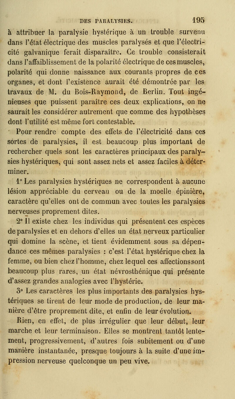 à attribuer la paralysie hystérique à un trouble survenu dans l'état électrique des muscles paralysés et que l'électri- cité galvanique ferait disparaître. Ce trouble consisterait dans l'affaiblissement de la polarité électrique de ces muscles, polarité qui donne naissance aux courants propres de ces organes, et dont l'existence aurait été démontrée par les travaux de M. du Bois-Raymond, de Berlin. Tout ingé- nieuses que puissent paraître ces deux explications, on ne saurait les considérer autrement que comme des hypothèses dont l'utilité est même fort contestable. ■ Pour rendre compte des effets de l'électricité dans ces sortes de paralysies, il est beaucoup plus important de rechercher quels sont les caractères principaux des paraly^ sies hystériques, qui sont assez nets et assez faciles à déter- miner. 1° Les paralysies hystériques ne correspondent à aucune lésion appréciable du cerveau ou de la moelle épinière^ caractère qu'elles ont de commun avec toutes les paralysies nerveuses proprement dites. 2° Il existe chez les individus qui présentent ces espèces de paralysies et en dehors d'elles un état nerveux particulier qui domine la scène, et tient évidemment sous sa dépen- dance ces mêmes paralysies : c'est l'état hystérique chez la femme, ou bien chez l'homme, chez lequel ces affectionssont beaucoup plus rares, un état névrosthénique qui présente d'assez grandes analogies avec l'hystérie, 3» Les caractères les plus importants des paralysies hys- tériques se tirent de leur mode de production, de leur ma- nière d'être proprement dite, et enfin de leur évolution. Rien, en effet, de plus irrégulier que leur début, leur marche et leur terminaison. Elles se montrent tantôt lente- ment, progressivement, d'autres fois subitement ou d'une manière instantanée, presque toujours à la suite d'une im- pression nerveuse quelconque un peu vive.