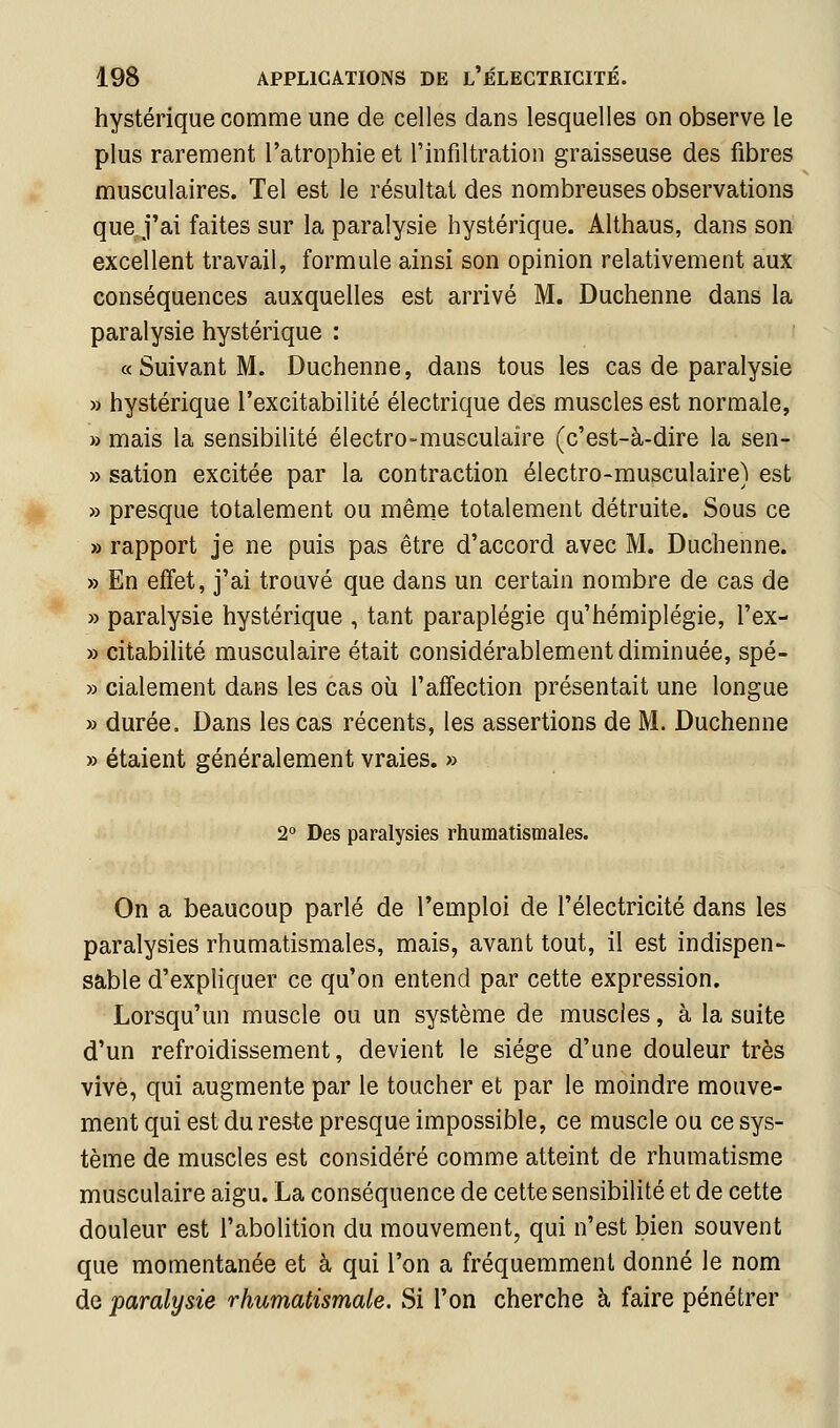 hystérique comme une de celles dans lesquelles on observe le plus rarement l'atrophie et l'infiltration graisseuse des fibres musculaires. Tel est le résultat des nombreuses observations que j'ai faites sur la paralysie hystérique. Althaus, dans son excellent travail, formule ainsi son opinion relativement aux conséquences auxquelles est arrivé M. Duchenne dans la paralysie hystérique : «Suivant M. Duchenne, dans tous les cas de paralysie » hystérique l'excitabilité électrique des muscles est normale, » mais la sensibilité électro-musculaire (c'est-à-dire la sen- » sation excitée par la contraction électro-musculaire) est » presque totalement ou même totalement détruite. Sous ce » rapport je ne puis pas être d'accord avec M. Duchenne. » En effet, j'ai trouvé que dans un certain nombre de cas de » paralysie hystérique , tant paraplégie qu'hémiplégie, l'ex- » citabilité musculaire était considérablement diminuée, spé- » cialement dans les cas où l'affection présentait une longue » durée. Dans les cas récents, les assertions de M. Duchenne » étaient généralement vraies. » 2 Des paralysies rhumatismales. On a beaucoup parlé de l'emploi de l'électricité dans les paralysies rhumatismales, mais, avant tout, il est indispen- sable d'expliquer ce qu'on entend par cette expression. Lorsqu'un muscle ou un système de muscles, à la suite d'un refroidissement, devient le siège d'une douleur très vive, qui augmente par le toucher et par le moindre mouve- ment qui est du reste presque impossible, ce muscle ou ce sys- tème de muscles est considéré comme atteint de rhumatisme musculaire aigu. La conséquence de cette sensibilité et de cette douleur est l'abolition du mouvement, qui n'est bien souvent que momentanée et à qui l'on a fréquemment donné le nom de paralysie rhumatismale. Sx l'on cherche à faire pénétrer