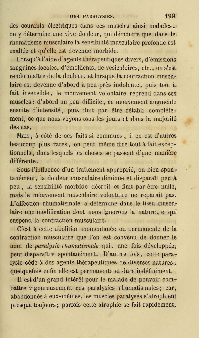 des courants électriques dans ces muscles ainsi malades, on y détermine une vive douleur, qui démontre que dans le rhumatisme musculaire la sensibilité musculaire profonde est exaltée et qu'elle est devenue morbide. Lorsqu'à l'aide d'agents thérapeutiques divers, d'émissions sanguines locales, d'émollients, de vésicatoires, etc., on s'est rendu maître de la douleur, et lorsque la contraction muscu- laire est devenue d'abord à peu près indolente, puis tout à fait insensible, le mouvement volontaire reprend dans ces muscles : d'abord un peu difficile, ce mouvement augmente ensuite d'intensité, puis finit par être rétabli complète- ment, ce que nous voyons tous les jours et dans la majorité des cas. Mais, à côté de ces faits si communs, il en est d'autres beaucoup plus rares, on peut même dire tout à fait excep- tionnels, dans lesquels les choses se passent d'une manière différente. Sous l'influence d'un traitement approprié, ou bien spon- tanément, la douleur musculaire diminue et disparaît peu à peu, la sensibihté morbide décroît et finit par être nulle, mais le mouvement musculaire volontaire ne reparaît pas. L'aJffection rhumatismale a déterminé dans le tissu muscu- laire une modification dont nous ignorons la nature, et qui suspend la contraction musculaire. C'est à cette abolition momentanée ou permanente de la contraction musculaire que l'on est convenu de donner le nom de paralysie rhumatismale qui, une fois développée, peut disparaître spontanément. D'autres fois, cette para- lysie cède à des agents thérapeutiques de diverses natures ; quelquefois enfin elle est permanente et dure indéfiniment. Il est d'un grand intérêt pour le malade de pouvoir com- battre vigoureusement ces paralysies rhumatismales; car, abandonnés à eux-mêmes, les muscles paralysés s'atrophient presque toujours ; parfois cette atrophie se fait rapidement,