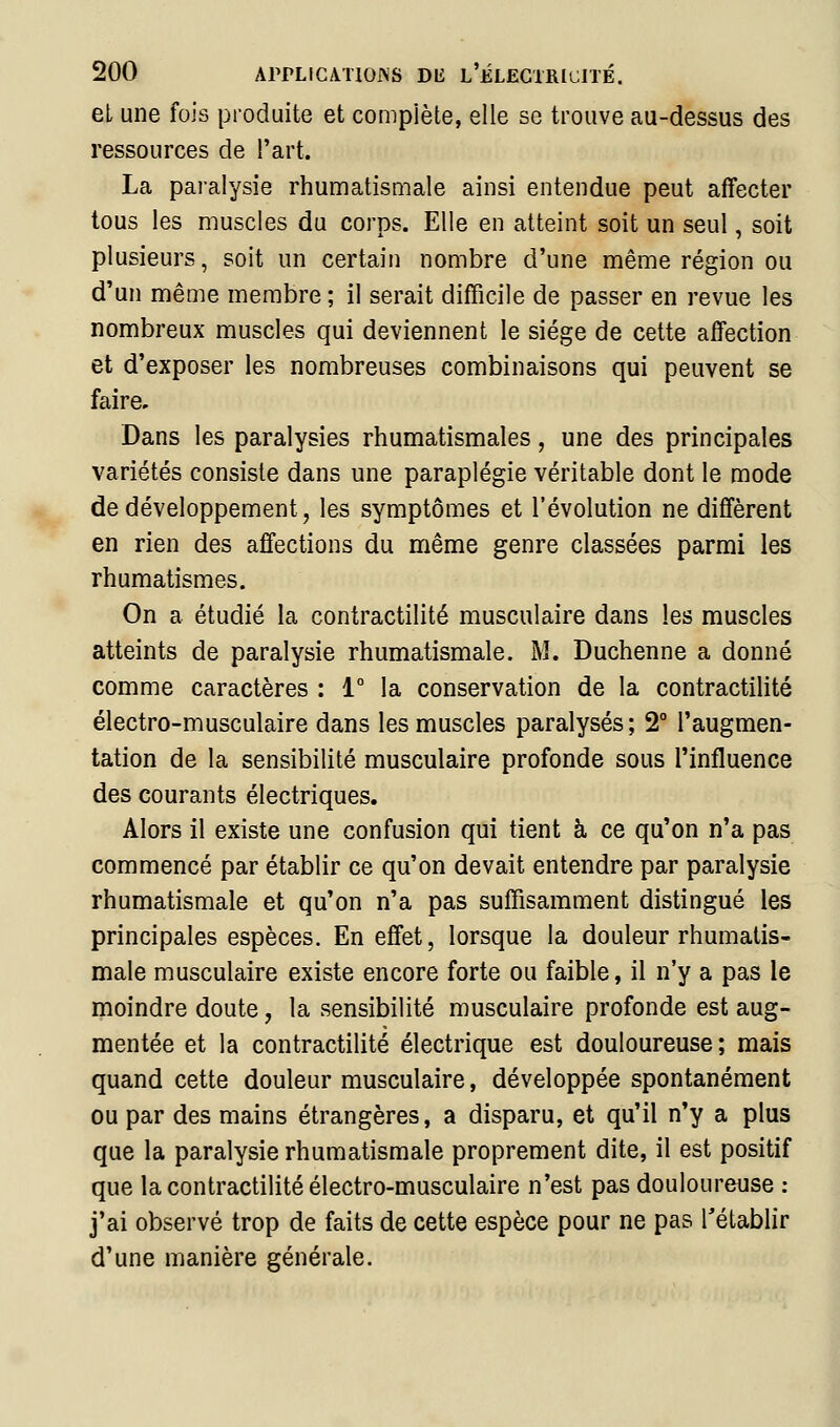 et une fois produite et compiète, elle se trouve au-dessus des ressources de l'art. La paralysie rhumatismale ainsi entendue peut affecter tous les muscles du corps. Elle en atteint soit un seul, soit plusieurs, soit un certain nombre d'une même région ou d'un même membre ; il serait difficile de passer en revue les nombreux muscles qui deviennent le siège de cette affection et d'exposer les nombreuses combinaisons qui peuvent se faire. Dans les paralysies rhumatismales, une des principales variétés consiste dans une paraplégie véritable dont le mode de développement, les symptômes et l'évolution ne diffèrent en rien des affections du même genre classées parmi les rhumatismes. On a étudié la contractilité musculaire dans les muscles atteints de paralysie rhumatismale. M. Duchenne a donné comme caractères : 1° la conservation de la contractilité électro-musculaire dans les muscles paralysés; 2° l'augmen- tation de la sensibilité musculaire profonde sous l'influence des courants électriques. Alors il existe une confusion qui tient à ce qu'on n'a pas commencé par établir ce qu'on devait entendre par paralysie rhumatismale et qu'on n'a pas suffisamment distingué les principales espèces. En effet, lorsque la douleur rhumatis- male musculaire existe encore forte ou faible, il n'y a pas le moindre doute, la sensibilité musculaire profonde est aug- mentée et la contractilité électrique est douloureuse ; mais quand cette douleur musculaire, développée spontanément ou par des mains étrangères, a disparu, et qu'il n'y a plus que la paralysie rhumatismale proprement dite, il est positif que la contractilité électro-musculaire n'est pas douloureuse : j'ai observé trop de faits de cette espèce pour ne pas rétablir d'une manière générale.