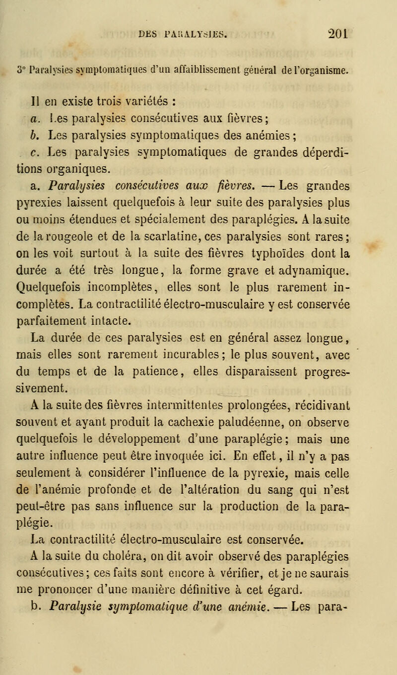 3° Paralysies symptomatiques d'un affaiblissement général de l'organisme. Il en existe trois variétés : a. Les paralysies consécutives aux fièvres; b. Les paralysies symptomatiques des anémies ; c. Les paralysies symptomatiques de grandes déperdi- tions organiques. a. Paralysies consécutives aux fièvres. — Les grandes pyrexies laissent quelquefois à leur suite des paralysies plus ou moins étendues et spécialement des paraplégies. A la suite de la rougeole et de la scarlatine, ces paralysies sont rares; on les voit surtout à la suite des fièvres typhoïdes dont la durée a été très longue, la forme grave et adynamique. Quelquefois incomplètes, elles sont le plus rarement in- complètes. La contractilité électro-musculaire y est conservée parfaitement intacte. La durée de ces paralysies est en général assez longue, mais elles sont rarement incurables; le plus souvent, avec du temps et de la patience, elles disparaissent progres- sivement. A la suite des fièvres intermittentes prolongées, récidivant souvent et ayant produit la cachexie paludéenne, on observe quelquefois le développement d'une paraplégie ; mais une autre influence peut être invoquée ici. En effet, il n'y a pas seulement à considérer l'influence de la pyrexie, mais celle de l'anémie profonde et de l'altération du sang qui n'est peut-être pas sans influence sur la production de la para- plégie. La contractilité électro-musculaire est conservée. A la suite du choléra, on dit avoir observé des paraplégies consécutives; ces faits sont encore à vérifier, et je ne saurais me prononcer d'une manière définitive à cet égard. b. Paralysie sympiomatique d'une anémie. — Les para-