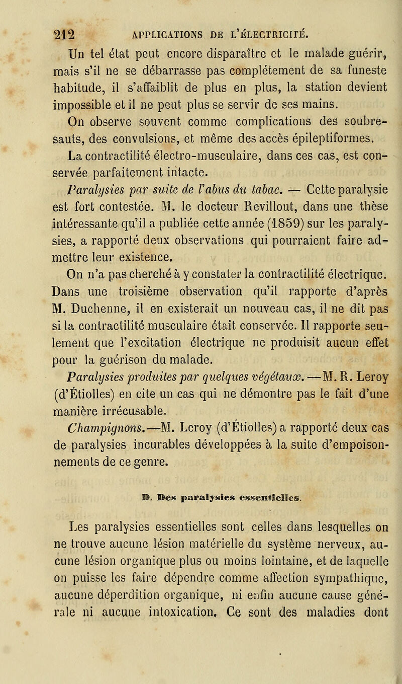 Un tel état peut encore disparaître et le malade guérir, mais s'il ne se débarrasse pas complètement de sa funeste habitude, il s'affaiblit de plus en plus, la station devient impossible et il ne peut plus se servir de ses mains. On observe souvent comme complications des soubre- sauts, des convulsions, et même des accès épileptiformes. La contractilité électro-musculaire, dans ces cas, est con- servée parfaitement intacte. Paralysies par suite de Vahus du tabac. — Cette paralysie est fort contestée. M. le docteur Revillout, dans une thèse intéressante qu'il a publiée cette année (1859) sur les paraly- sies, a rapporté deux observations qui pourraient faire ad- mettre leur existence. On n'a pas cherché à y constater la contractilité électrique. Dans une troisième observation qu'il rapporte d'après M. Duchenne, il en existerait un nouveau cas, il ne dit pas si la contractilité musculaire était conservée. 11 rapporte seu- lement que l'excitation électrique ne produisit aucun effet pour la guérison du malade. Paralysies 'produites par quelques végétaux. —M. R. Leroy (d'ÉtioUes) en cite un cas qui ne démontre pas le fait d'une manière irrécusable. Champignons.—M. Leroy (d'Étiolles)a rapporté deux cas de paralysies incurables développées à la suite d'empoison- nements de ce genre. D. Des paralysies essentielles. Les paralysies essentielles sont celles dans lesquelles on ne trouve aucune lésion matérielle du système nerveux, au- cune lésion organique plus ou moins lointaine, et de laquelle on puisse les faire dépendre comme affection sympathique, aucune déperdition organique, ni enfin aucune cause géné- rale ni aucune intoxication. Ce sont des maladies dont