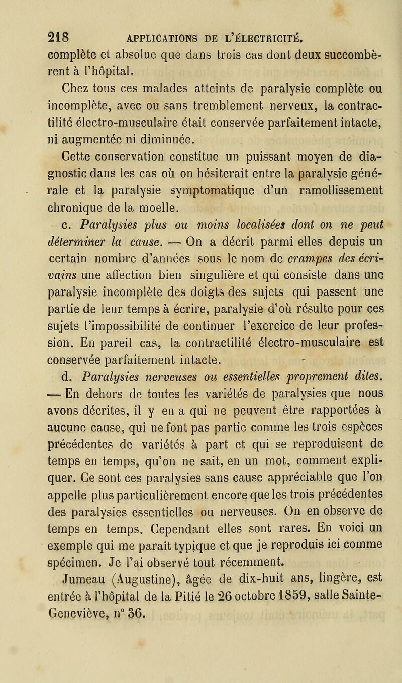 complète ei absolue que dans trois cas dont deux succombè- rent à l'hôpital. Chez tous ces malades atteints de paralysie complète ou incomplète, avec ou sans tremblement nerveux, la contrac- tilité électro-musculaire était conservée parfaitement intacte, ni augmentée ni diminuée. Cette conservation constitue un puissant moyen de dia- gnostic dans les cas où on hésiterait entre la paralysie géné- rale et la paralysie symptomatique d'un ramoUissement chronique de la moelle. c. Paralysies plus ou moins localisées dont on ne peut déterminer la cause. — On a décrit parmi elles depuis un certain nombre d'années sous le nom de crampes des écri- vains une affection bien singulière et qui consiste dans une paralysie incomplète des doigts des sujets qui passent une partie de leur temps à écrire, paralysie d'où résulte pour ces sujets l'impossibilité de continuer l'exercice de leur profes- sion. En pareil cas, la contractilité électro-musculaire est conservée parfaitement intacte. d. Paralysies nerveuses ou essentielles proprement dites. — En dehors de toutes les variétés de paralysies que nous avons décrites, il y en a qui ne peuvent être rapportées à aucune cause, qui ne font pas partie comme les trois espèces précédentes de variétés à part et qui se reproduisent de temps en temps, qu'on ne sait, en un mot, comment expli- quer. Ce sont ces paralysies sans cause appréciable que l'on appelle plus particulièrement encore que les trois précédentes des paralysies essentielles ou nerveuses. On en observe de temps en temps. Cependant elles sont rares. En voici un exemple qui me paraît typique et que je reproduis ici comme spécimen. Je l'ai observé tout récemment. Jumeau (Âugustine), âgée de dix-huit ans, lingère, est entrée à l'hôpital de la Pitié le 26 octobre 1859, salle Sainte- Geneviève, n° 36.