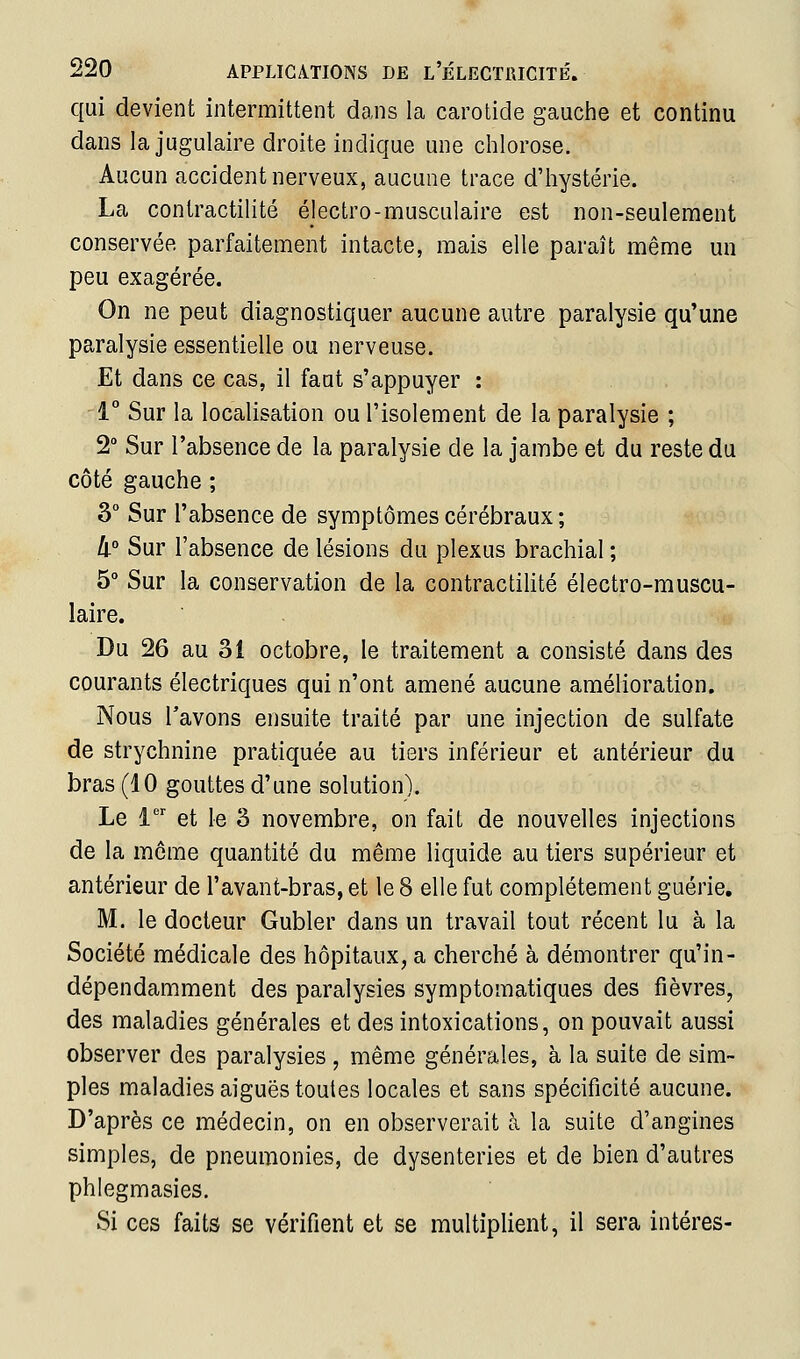 qui devient intermittent dans la carotide gauclie et continu dans la jugulaire droite indique une chlorose. Aucun accident nerveux, aucune trace d'hystérie. La contractilité électro-musculaire est non-seulement conservée parfaitement intacte, mais elle paraît même un peu exagérée. On ne peut diagnostiquer aucune autre paralysie qu'une paralysie essentielle ou nerveuse. Et dans ce cas, il faut s'appuyer : -1° Sur la localisation ou l'isolement de la paralysie ; 2° Sur l'absence de la paralysie de la jambe et du reste du côté gauche ; 3° Sur l'absence de symptômes cérébraux ; II Sur l'absence de lésions du plexus brachial ; 5° Sur la conservation de la contractilité électro-muscu- laire. Du 26 au 31 octobre, le traitement a consisté dans des courants électriques qui n'ont amené aucune amélioration. Nous l'avons ensuite traité par une injection de sulfate de strychnine pratiquée au tiers inférieur et antérieur du bras (10 gouttes d'une solution). Le i^'' et le 3 novembre, on fait de nouvelles injections de la môme quantité du même liquide au tiers supérieur et antérieur de l'avant-bras, et le 8 elle fut complètement guérie, M. le docteur Gubler dans un travail tout récent lu à la Société médicale des hôpitaux, a cherché à démontrer qu'in- dépendamment des paralysies symptomatiques des fièvres, des maladies générales et des intoxications, on pouvait aussi observer des paralysies , même générales, à la suite de sim- ples maladies aiguës toutes locales et sans spécificité aucune. D'après ce médecin, on en observerait à la suite d'angines simples, de pneumonies, de dysenteries et de bien d'autres phlegmasies. Si ces faits se vérifient et se multiplient, il sera intéres-