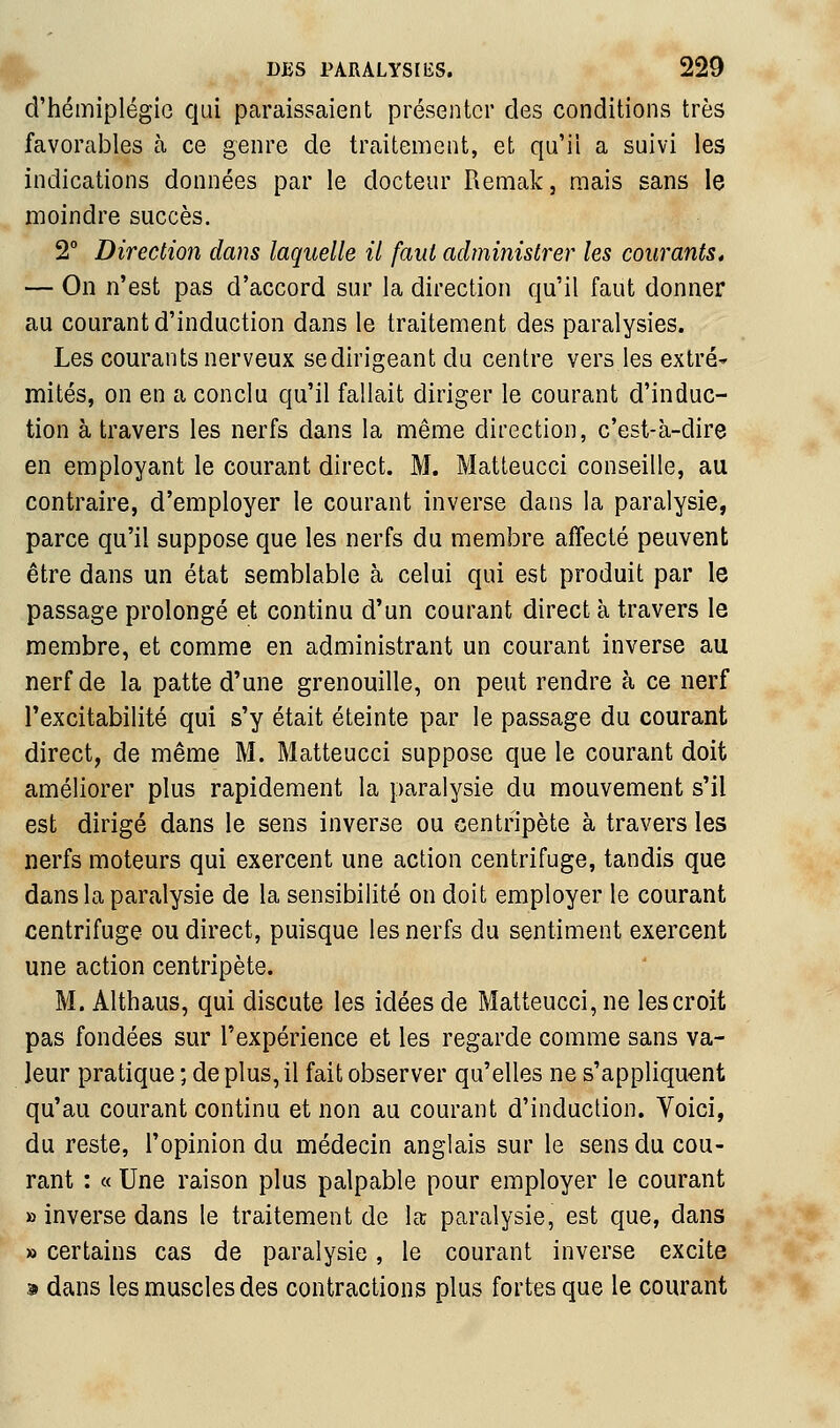 d'hémiplégie qui paraissaient présenter des conditions très favorables à ce genre de traitement, et qu'il a suivi les indications données par le docteur Remak, mais sans le moindre succès. 2° Direction dans laquelle il faut administrer les courants* — On n'est pas d'accord sur la direction qu'il faut donner au courant d'induction dans le traitement des paralysies. Les courants nerveux se dirigeant du centre vers les extré- mités, on en a conclu qu'il fallait diriger le courant d'induc- tion à travers les nerfs dans la même direction, c'est-à-dire en employant le courant direct. M. Matteucci conseille, au contraire, d'employer le courant inverse dans la paralysie, parce qu'il suppose que les nerfs du membre affecté peuvent être dans un état semblable à celui qui est produit par le passage prolongé et continu d'un courant direct à travers le membre, et comme en administrant un courant inverse au nerf de la patte d'une grenouille, on peut rendre à ce nerf Texcitabilité qui s'y était éteinte par le passage du courant direct, de même M. Matteucci suppose que le courant doit améliorer plus rapidement la paralysie du mouvement s'il est dirigé dans le sens inverse ou centripète à travers les nerfs moteurs qui exercent une action centrifuge, tandis que dans la paralysie de la sensibilité on doit employer le courant centrifuge ou direct, puisque les nerfs du sentiment exercent une action centripète. M. Althaus, qui discute les idées de Matteucci, ne les croit pas fondées sur l'expérience et les regarde comme sans va- leur pratique ; de plus, il fait observer qu'elles ne s'appliquent qu'au courant continu et non au courant d'induction. Voici, du reste, l'opinion du médecin anglais sur le sens du cou- rant : « Une raison plus palpable pour employer le courant » inverse dans le traitement de la; paralysie, est que, dans » certains cas de paralysie, le courant inverse excite 9 dans les muscles des contractions plus fortes que le courant