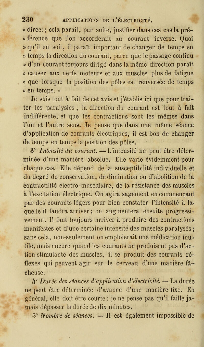 » direct; cela paraît, par suite, justifier dans ces cas la pré- » férence que l'on accorderait au courant inverse. Quoi » qu'il en soit, il paraît important de changer de temps en » temps la direction du courant, parce que le passage continu » d'un courant toujours dirigé dans la même direction paraît » causer aux nerfs moteurs et aux muscles plus de fatigue » que lorsque la position des pôles est renversée de temps » en temps. ;> Je suis tout à fait de cet avis et j'établis ici que pour trai- ter les paralysies , la direction du courant est tout à fait indifférente, et que les contractions sont les mêmes dans l'un et l'autre sens. Je pense que dans une même séance d'application de courants électriques, il est bon de changer de temps en temps la position des pôles. 3° Intensité du courant.—L'intensité ne peut être déter- minée d'une manière absolue. Elle varie évidemment pour chaque cas. Elle dépend de la susceptibilité individuelle et du degré de conservation, de diminution ou d'abolition de la contractilité électro-musculaire, de la résistance des muscles à l'excitation électrique. On agira sagement en commençant par des courants légers pour bien constater l'intensité à la- quelle il faudra arriver ; on augmentera ensuite progressi- vement. Il faut toujours arriver à produire des contractions manifestes et d'une certaine intensité des muscles paralysés ; sans cela, non-seulement on emploierait une médication inu- tile, mais encore quand les courants ne produisent pas d'ac- tion stimulante des muscles, il se produit des courants ré- flexes qui peuvent agir sur le cerveau d'une manière fâ- cheuse. !i° Durée des séances d'application d'électricité. — La durée ne peut être déterminée d'avance d'une manière fixe. En général, elle doit être courte; je ne pense pas qu'il faille ja- mais dépasser la durée de dix minutes. 5 Nombre de séances. — 11 est également impossible de