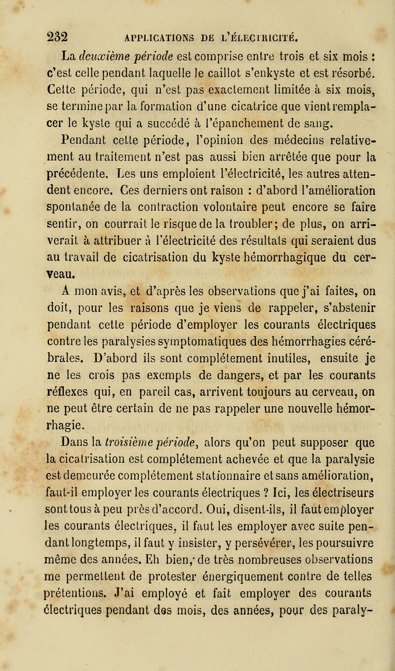 La deuxième 'période est comprise entre trois et six mois : c'est celle pendant laquelle le caillot s'enkyste et est résorbé. Cette période, qui n'est pas exactement limitée à six mois, se termine par la formation d'une cicatrice que vientrempla- cer le kyste qui a succédé à l'épanchement de sang. Pendant cette période, l'opinion des médecins relative- ment au traitement n'est pas aussi bien arrêtée que pour la précédente. Les uns emploient l'électricité, les autres atten- dent encore. Ces derniers ont raison : d'abord l'amélioration spontanée de la contraction volontaire peut encore se faire sentir, on courrait le risque de la troubler; de plus, on arri- verait à attribuer à l'électricité des résultats qui seraient dus au travail de cicatrisation du kyste hémorrhagique du cer- veau. A mon avis, et d'après les observations que j'ai faites, on doit, pour les raisons que je viens de rappeler, s'abstenir pendant cette période d'employer les courants électriques contre les paralysies symptomatiques des hémorrhagies céré- brales. D'abord ils sont complètement inutiles, ensuite je ne les crois pas exempts de dangers, et par les courants réflexes qui, en pareil cas, arrivent toujours au cerveau, on ne peut être certain de ne pas rappeler une nouvelle hémor- rhagie. Dans la troisième période^ alors qu'on peut supposer que la cicatrisation est complètement achevée et que la paralysie est demeurée complètement stationnaire et sans amélioration, faut-il employer les courants électriques ? Ici, les électriseurs sont tous à peu près d'accord. Oui, disent-ils, il faut employer les courants électriques, il faut les employer avec suite pen- dant longtemps, il faut y insister, y persévérer, les poursuivre même des années. Eh bien,* de très nombreuses observations me permettent de protester énergiquement contre de telles prétentions. J'ai employé et fait employer des courants électriques pendant des mois, des années, pour des paraly-