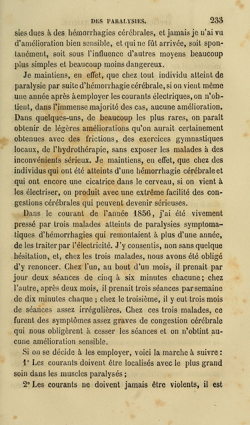 sies dues à des hémorrhagies cérébrales, et jamais je n'ai vu d'amélioration bien sensible, et qui ne fût arrivée, soit spon- tanément, soit sous l'influence d'autres moyens beaucoup plus simples et beaucoup moins dangereux. Je maintiens, en effet, que chez tout individu atteint de paralysie par suite d'hémorrhagie cérébrale, si on vient même une année après àemployer les courants électriques, on n'ob- tient, dans l'immense majorité des cas, aucune amélioration. Dans quelques-uns, de beaucoup les plus rares, on paraît obtenir de légères améliorations qu'on aurait certainement obtenues avec des frictions, des exercices gymnastiques locaux, de l'hydrothérapie, sans exposer les malades à des inconvénients sérieux. Je maintiens, en effet, que chez des individus qui ont été atteints d'une hémorrhagie cérébrale et qui ont encore une cicatrice dans le cerveau, si on vient à les électriser, on produit avec une extrême facilité des con- gestions cérébrales qui peuvent devenir sérieuses. Dans le courant de l'année 1856, j'ai été vivement pressé par trois malades atteints de paralysies symptoma- tiques d'hémorrhagies qui remontaient à plus d'une année, de les traiter par l'électricité. J'y consentis, non sans quelque hésitation, et, chez les trois malades, nous avons été obligé d'y renoncer. Chez l'un, au bout d'un mois, il prenait par jour deux séances de cinq à six minutes chacune; chez l'autre, après deux mois, il prenait trois séances par semaine de dix minutes chaque ; chez le troisième, il y eut trois mois de séances assez irrégulières. Chez ces trois malades, ce furent des symptômes assez graves de congestion cérébrale qui nous obligèrent à cesser les séances et on n'obtint au- cune amélioration sensible. Si on se décide à les employer, voici la marche à suivre : 1° Les courants doivent être localisés avec le plus grand soin dans les muscles paralysés ; 2° Les courants ne doivent jamais être violents, il est