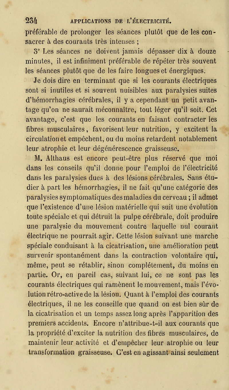 2S4 préférable de prolonger les séances plutôt que de les con- sacrer à des courants très intenses ; 3° Les séances ne doivent jamais dépasser dix à douze minutes, il est infiniment préférable de répéter très souvent les séances plutôt que de les faire longues et énergiques. Je dois dire en terminant que si les courants électriques sont si inutiles et si souvent nuisibles aux paralysies suites d'hémorrhagies cérébrales, il y a cependant un petit avan- tage qu'on ne saurait méconnaître, tout léger qu'il soit. Cet avantage, c'est que les courants en faisant contracter les fibres musculaires, favorisent leur nutrition, y excitent la circulation et empêchent, ou du moins retardent notablement leur atrophie et leur dégénérescence graisseuse. M. Althaus est encore peut-être plus réservé que moi dans les conseils qu'il donne pour l'emploi de l'électricité dans les paralysies dues à des lésions cérébrales. Sans étu- dier à part les hémorrhagies, il ne fait qu'une catégorie des paralysies symptomatiques des maladies du cerveau ; il admet que l'existence d'une lésion matérielle qui suit une évolution toute spéciale et qui détruit la pulpe cérébrale, doit produire une paralysie du mouvement contre laquelle nul courant électrique ne pourrait agir. Cette lésion suivant une marche spéciale conduisant à la cicatrisation, une amélioration peut survenir spontanément dans la contraction volontaire qui, même, peut se rétablir, sinon complètement, du moins en partie. Or, en pareil cas, suivant lui, ce ne sont pas les courants électriques qui ramènent le mouvement, mais l'évo- lution rétro-active de la lésion. Quant à l'emploi des courants électriques, il ne les conseille que quand on est bien sûr de la cicatrisation et un temps assez long après l'apparition des premiers accidents. Encore n'attribue-t-il aux courants que la propriété d'exciter la nutrition des fibres musculaires, de maintenir leur activité et d'empêcher leur atrophie ou leur transformation graisseuse. C'est en agissant ainsi seulement