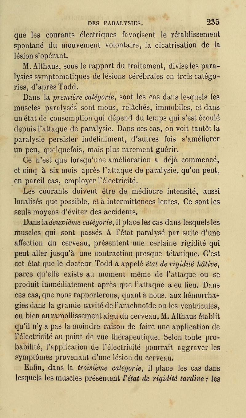 que les courants électriques favoi:isent le rétablissement spontané du mouvement volontaire, la cicatrisation de la lésion s'opérant. M. Althaus, sous le rapport du traitement, divise les para- lysies symptomatiques de lésions cérébrales en trois catégo- ries, d'après Todd. Dans la première catégorie, sont les cas dans lesquels les muscles paralysés sont mous, relâchés, immobiles, et dans un état de consomption qui dépend du temps qui s'est écoulé depuis l'attaque de paralysie. Dans ces cas, on voit tantôt la paralysie persister indéfiniment, d'autres fois s'améliorer un peu, quelquefois, mais plus rarement guérir. Ce n'est que lorsqu'une amélioration a déjà commencé, et cinq à six mois après l'attaque de paralysie, qu'on peut, en pareil cas, employer l'électricité. Les courants doivent être de médiocre intensité, aussi localisés que possible, et à intermittences lentes. Ce sont les seuls moyens d'éviter des accidents. Dans \di.deuxième catégorie, il place les cas dans lesquels les muscles qui sont passés à l'état paralysé par suite d'une affection du cerveau, présentent une certaine rigidité qui peut aller jusqu'à une contraction presque tétanique. C'est cet état que le docteur Todd a appelé état de rigidité hâtive, parce qu'elle existe au moment même de l'attaque ou se produit immédiatement après que l'attaque a eu lieu. Dans ces cas,que nous rapporterons, quanta nous, aux hémorrha- gies dans la grande cavité de l'arachnoïde ou les ventricules, ou bien au ramollissement aigu du cerveau, M. Althaus établit qu'il n'y a pas la moindre raison de faire une application de l'électricité au point de vue thérapeutique. Selon toute pro- babilité, l'application de l'électricité pourrait aggraver les symptômes provenant d'une lésion du cerveau. Enfin, dans la troisième catégorie, il place les cas dans lesquels les muscles présentent Vétat de rigidité tardive : les