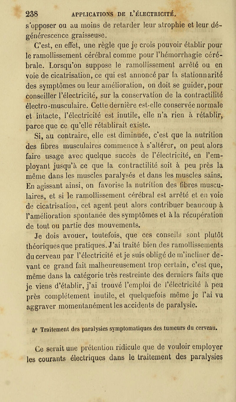 s'opposer ou au moins de retarder leur atrophie et leur dé- générescence graisseuse. C'est, en effet, une règle que je crois pouvoir établir pour le ramollissement cérébral comme pour l'hémorrhagie céré- brale. Lorsqu'on suppose le ramollissement arrêté ou en voie de cicatrisation, ce qui est annoncé par la stationnarité des symptômes ou leur amélioration, on doit se guider, pour conseiller l'électricité, sur la conservation de la contractilité électro-musculaire. Cette dernière est-elle conservée normale et intacte, l'électricité est inutile, elle n'a rien à rétablir, parce que ce qu'elle rétablirait existe. Si, au contraire, elle est diminuée, c'est que la nutrition des fibres musculaires commence à s'altérer, on peut alors faire usage avec quelque succès de l'électricité, en l'em- ployant jusqu'à ce que la contractilité soit à peu près la même dans les muscles paralysés et dans les muscles sains. En agissant ainsi, on favorise la nutrition des fibres muscu- laires, et si le ramollissement cérébral est arrêté et en voie de cicatrisation, cet agent peut alors contribuer beaucoup à l'amélioration spontanée des symptômes et à la récupération de tout ou partie des mouvements. Je dois avouer, toutefois, que ces conseils sont plutôt théoriques que pratiques. J'ai traité bien des ramollissements du cerveau par l'électricité et je suis obligé de m'incliner de- vant ce grand fait malheureusement trop certain, c'est que, même dans la catégorie très restreinte des derniers faits que je viens d'établir, j'ai trouvé l'emploi de l'électricité à peu près complètement inutile, et quelquefois même je l'ai vu aggraver momentanément les accidents de paralysie. [i° Traitement des paralysies symptomatiques des tumeurs du cerveau. Ce serait une prétention ridicule que de vouloir employer les courants électriques dans le traitement des paralysies