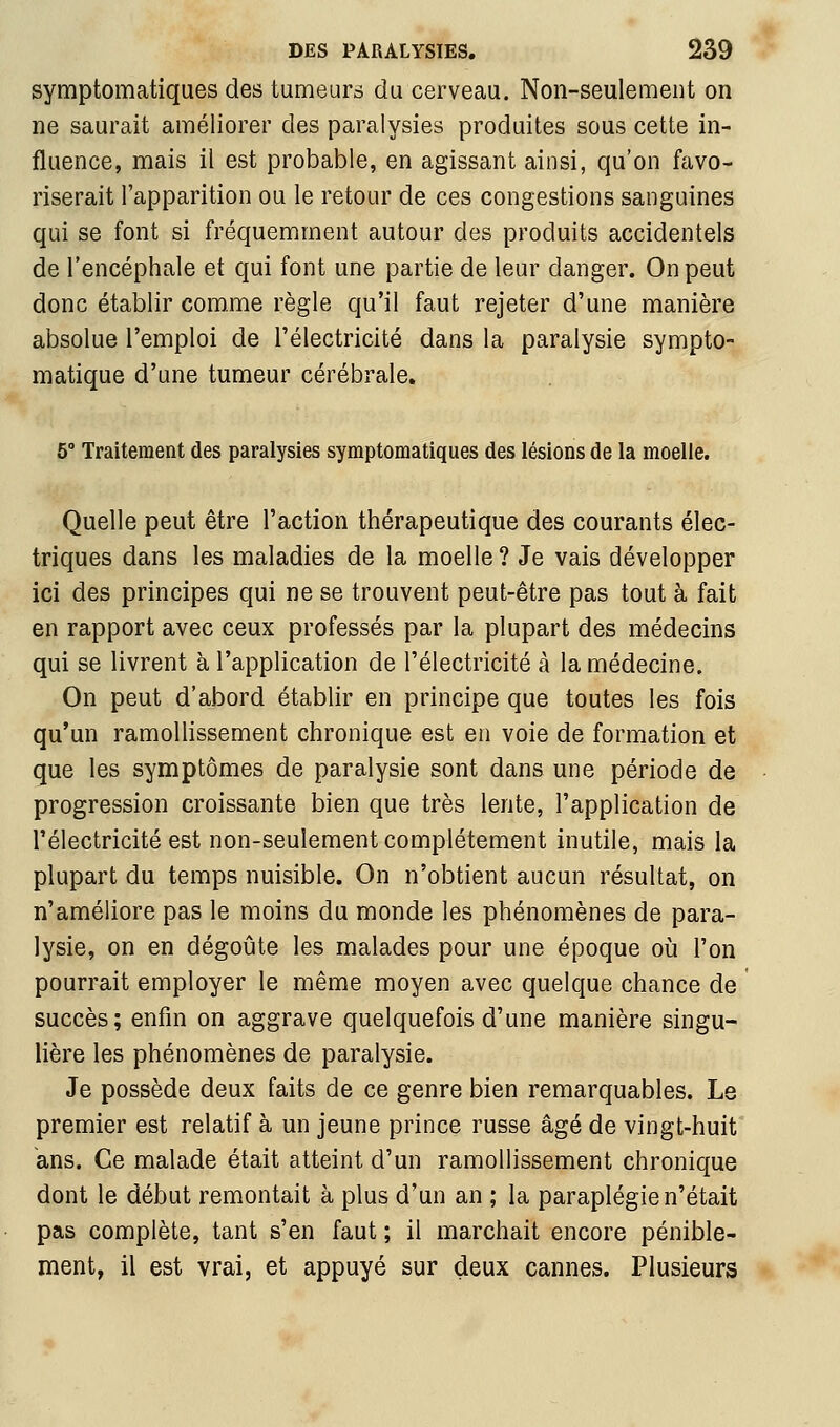 symptomatiques des tumeurs du cerveau. Non-seulement on ne saurait améliorer des paralysies produites sous cette in- fluence, mais il est probable, en agissant ainsi, qu'on favo- riserait l'apparition ou le retour de ces congestions sanguines qui se font si fréquemment autour des produits accidentels de l'encéphale et qui font une partie de leur danger. On peut donc établir comme règle qu'il faut rejeter d'une manière absolue l'emploi de l'électricité dans la paralysie sympto- matique d'une tumeur cérébrale. 5° Traitement des paralysies symptomatiques des lésions de la moelle. Quelle peut être l'action thérapeutique des courants élec- triques dans les maladies de la moelle ? Je vais développer ici des principes qui ne se trouvent peut-être pas tout à fait en rapport avec ceux professés par la plupart des médecins qui se livrent à l'application de l'électricité à la médecine. On peut d'abord établir en principe que toutes les fois qu'un ramollissement chronique est en voie de formation et que les symptômes de paralysie sont dans une période de progression croissante bien que très lente, l'application de l'électricité est non-seulement complètement inutile, mais la plupart du temps nuisible. On n'obtient aucun résultat, on n'améliore pas le moins du monde les phénomènes de para- lysie, on en dégoûte les malades pour une époque oh l'on pourrait employer le même moyen avec quelque chance de succès; enfin on aggrave quelquefois d'une manière singu- lière les phénomènes de paralysie. Je possède deux faits de ce genre bien remarquables. Le premier est relatif à un jeune prince russe âgé de vingt-huit ans. Ce malade était atteint d'un ramollissement chronique dont le début remontait à plus d'un an ; la paraplégie n'était pas complète, tant s'en faut ; il marchait encore pénible- ment, il est vrai, et appuyé sur deux cannes. Plusieurs