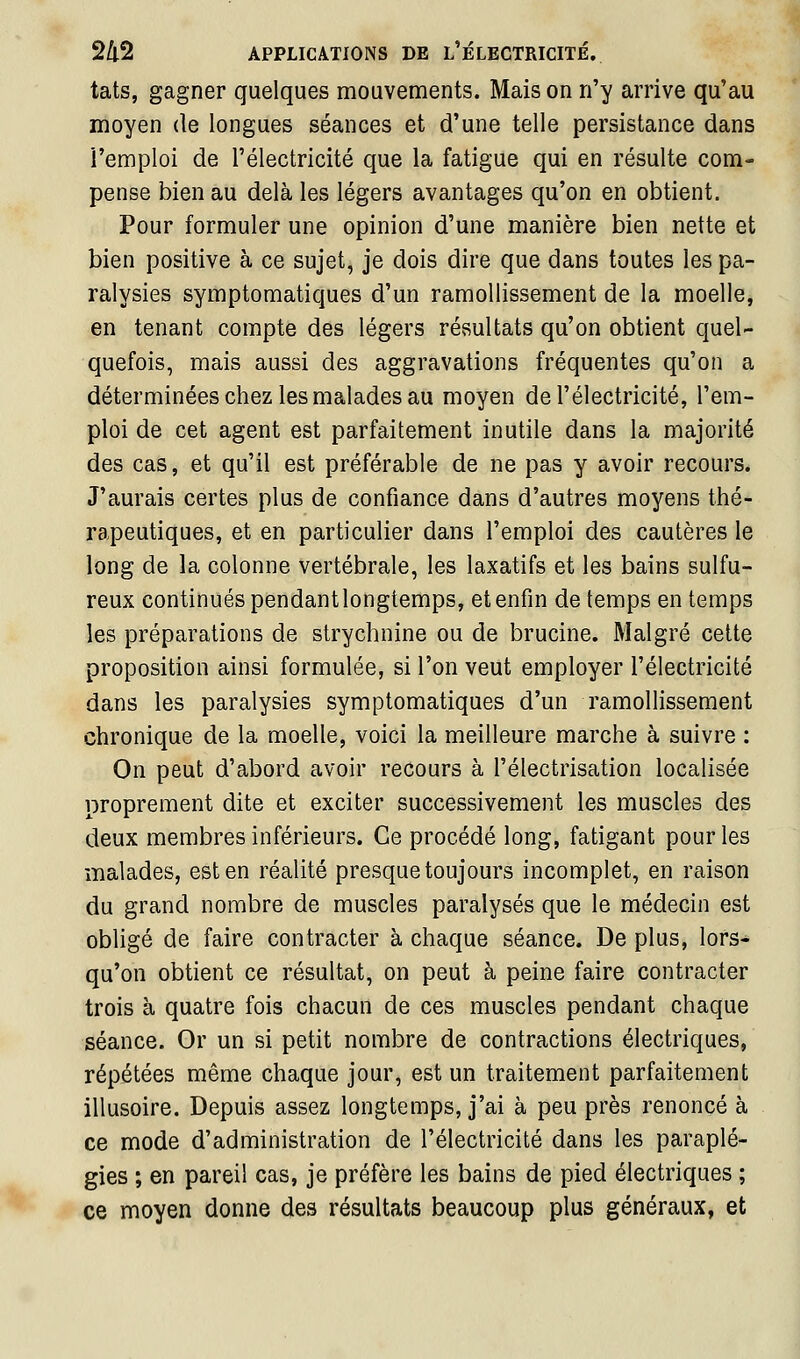 tats, gagner quelques mouvements. Mais on n'y arrive qu'au moyen de longues séances et d'une telle persistance dans l'emploi de l'électricité que la fatigue qui en résulte com- pense bien au delà les légers avantages qu'on en obtient. Pour formuler une opinion d'une manière bien nette et bien positive à ce sujet, je dois dire que dans toutes les pa- ralysies symptomatiques d'un ramollissement de la moelle, en tenant compte des légers réssultats qu'on obtient quel- quefois, mais aussi des aggravations fréquentes qu'on a déterminées chez les malades au moyen de l'électricité, l'em- ploi de cet agent est parfaitement inutile dans la majorité des cas, et qu'il est préférable de ne pas y avoir recours. J'aurais certes plus de confiance dans d'autres moyens thé- rapeutiques, et en particulier dans l'emploi des cautères le long de la colonne vertébrale, les laxatifs et les bains sulfu- reux continués pendant longtemps, et enfin de temps en temps les préparations de strychnine ou de brucine. Malgré cette proposition ainsi formulée, si l'on veut employer l'électricité dans les paralysies symptomatiques d'un ramollissement chronique de la moelle, voici la meilleure marche à suivre : On peut d'abord avoir recours à l'électrisation localisée proprement dite et exciter successivement les muscles des deux membres inférieurs. Ce procédé long, fatigant pour les malades, est en réalité presque toujours incomplet, en raison du grand nombre de muscles paralysés que le médecin est obligé de faire contracter à chaque séance. De plus, lors^ qu'on obtient ce résultat, on peut à peine faire contracter trois à quatre fois chacun de ces muscles pendant chaque séance. Or un si petit nombre de contractions électriques, répétées même chaque jour, est un traitement parfaitement illusoire. Depuis assez longtemps, j'ai à peu près renoncé à ce mode d'administration de l'électricité dans les paraplé- gies ; en pareil cas, je préfère les bains de pied électriques ; ce moyen donne des résultats beaucoup plus généraux, et