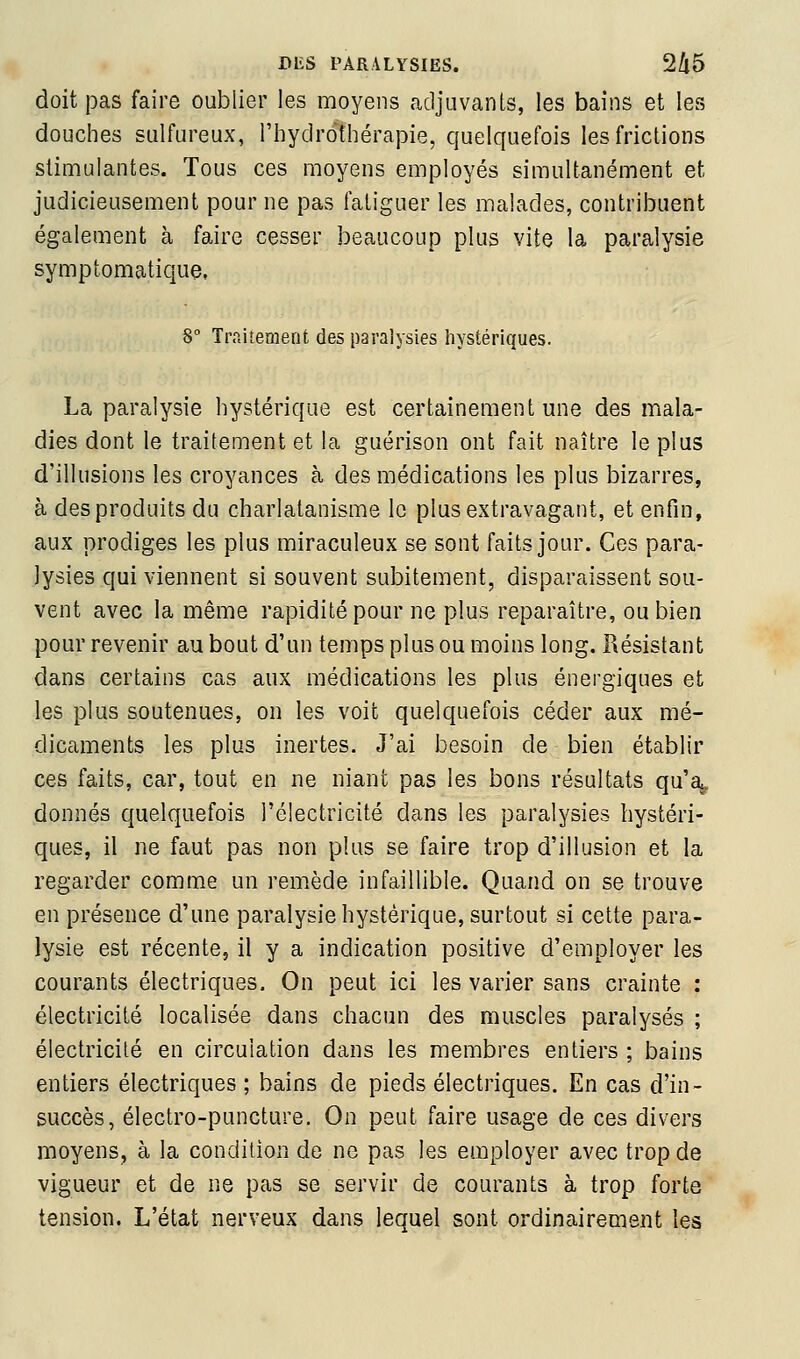 doit pas faire oublier les moyens adjuvants, les bains et les douches sulfureux, l'Iiydrothérapie, quelquefois les frictions stimulantes. Tous ces moyens employés simultanément et judicieusement pour ne pas fatiguer les malades, contribuent également à faire cesser beaucoup plus vite la paralysie symptomatique, 8° Ti'fiiîement des paralysies hystériques. La paralysie hystérique est certainement une des mala- dies dont le traitement et la guérison ont fait naître le plus d'illusions les croyances à des médications les plus bizarres, à des produits du charlatanisme le plus extravagant, et enfin, aux prodiges les plus miraculeux se sont faits jour. Ces para- lysies qui viennent si souvent subitement, disparaissent sou- vent avec la même rapidité pour ne plus reparaître, ou bien pour revenir au bout d'un temps plus ou moins long. Résistant dans certains cas aux médications les plus énergiques et les plus soutenues, on les voit quelquefois céder aux mé- dicaments les plus inertes. J'ai besoin de bien établir ces faits, car, tout en ne niant pas les bons résultats qu\ donnés quelquefois l'électricité dans les paralysies hystéri- ques, il ne faut pas non plus se faire trop d'illusion et la regarder comme un remède infaillible. Quand on se trouve en présence d'une paralysie hystérique, surtout si cette para- lysie est récente, il y a indication positive d'employer les courants électriques. On peut ici les varier sans crainte : électricité localisée dans chacun des muscles paralysés ; électricité en circulation dans les membres entiers ; bains entiers électriques ; bains de pieds électriques. En cas d'in- succès, électro-puncture. On peut faire usage de ces divers moyens, à la condition de ne pas les employer avec trop de vigueur et de ne pas se servir de courants à trop forte tension. L'état nerveux dans lequel sont ordinairement les