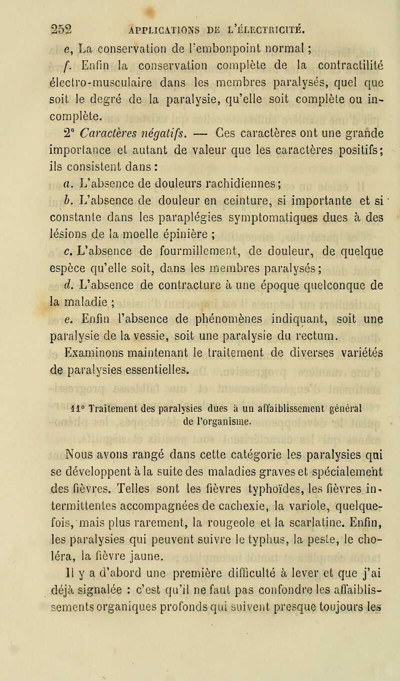 e, La conservation de Tembonpoint normal ; f. Enfin la conservation complète de la contracLilité électro-musculaire dans les membres paralysés, quel que soit le degré de la paralysie, qu'elle soit complète ou in- complète. 2° Caractères négatifs. — Ces caractères ont une grande importance et autant de valeur que les caractères positifs; ils consistent dans : a. L'absence de douleurs rachidiennes ; b. L'absence de douleur en ceinture, si importante et si constante dans les paraplégies symptomatiques dues à des lésions de la moelle épinière ; c. L'absence de fourmillement, de douleur, de quelque espèce qu'elle soit, dans les membres paralysés; d. L'absence de contracture à une époque quelconque de la maladie ; e. Enfin l'absence de phénomènes indiquant, soit une paralysie de la vessie, soit une paralysie du rectum. Examinons maintenant le traitement de diverses variétés de paralysies essentielles. 11° Traitement des paralysies dues à un affaiblissement général de l'organisme. Nous avons rangé dans cette catégorie les paralysies qui se développent à la suite des maladies graves et spécialement des fièvres. Telles sont les fièvres typhoïdes, les fièvres in- termittentes accompagnées de cachexie, la variole, quelque- fois, mais plus rarement, la rougeole et la scarlatine. Enfin, les paralysies qui peuvent suivre le typhus, la pesle, le cho- léra, la fièvre jaune. Il y a d'abord une première difficulté à lever et que j'ai déjà signalée : c'est qu'il ne faut pas confondre les affaiblis- sements organiques profonds qui suivent presque toujours les