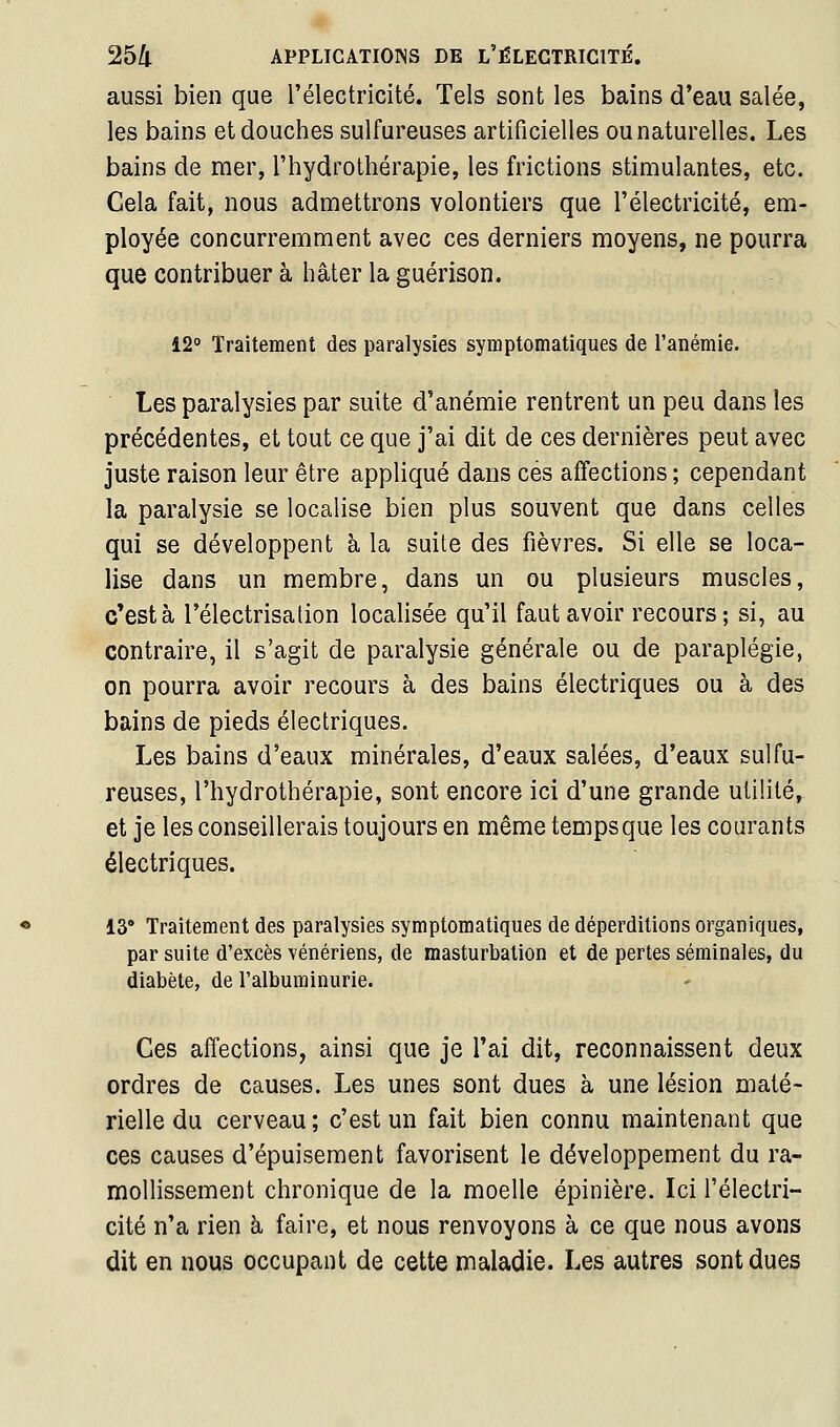 aussi bien que l'électricité. Tels sont les bains d'eau salée, les bains et douches sulfureuses artificielles ou naturelles. Les bains de mer, l'hydrothérapie, les frictions stimulantes, etc. Cela fait, nous admettrons volontiers que l'électricité, em- ployée concurremment avec ces derniers moyens, ne pourra que contribuer à hâter la guérison. 12 Traitement des paralysies symptomatiques de l'anémie. Les paralysies par suite d'anémie rentrent un peu dans les précédentes, et tout ce que j'ai dit de ces dernières peut avec juste raison leur être appliqué dans ces affections; cependant la paralysie se localise bien plus souvent que dans celles qui se développent à la suite des fièvres. Si elle se loca- lise dans un membre, dans un ou plusieurs muscles, c'est à l'électrisation localisée qu'il faut avoir recours; si, au contraire, il s'agit de paralysie générale ou de paraplégie, on pourra avoir recours à des bains électriques ou à des bains de pieds électriques. Les bains d'eaux minérales, d'eaux salées, d'eaux sulfu- reuses, l'hydrothérapie, sont encore ici d'une grande utilité, et je les conseillerais toujours en même temps que les courants électriques. 13' Traitement des paralysies symptomatiques de déperditions organiques, par suite d'excès vénériens, de masturbation et de pertes séminales, du diabète, de l'albuminurie. Ces affections, ainsi que je l'ai dit, reconnaissent deux ordres de causes. Les unes sont dues à une lésion maté- rielle du cerveau; c'est un fait bien connu maintenant que ces causes d'épuisement favorisent le développement du ra- mollissement chronique de la moelle épinière. Ici l'électri- cité n'a rien à faire, et nous renvoyons à ce que nous avons dit en nous occupant de cette maladie. Les autres sont dues