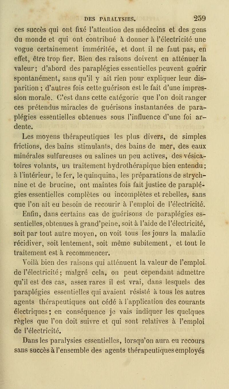 ces succès qui oirt fixé Fattention des médecins et des gens du monde et qui ont contribué à donner à l'électricité une vogue certainement imméritée, et dont il ne faut pas, en effet, être trop fier. Bien des raisons doivent en atténuer la valeur; d'abord des paraplégies essentielles peuvent guérir spontanément, sans qu'il y ait rien pour expliquer leur dis- parition ; d'autres fois cette guérison est le fait d'une impres-- sion morale. C'est dans cette catégorie que l'on doit ranger ces prétendus miracles de guérisons instantanées de para- plégies essentielles obtenues sous l'influence d'une foi ar- dente. Les moyens thérapeutiques les plus divers, de simples frictions, des bains stimulants, des bains de mer, des eaux minérales sulfureuses ou salines un peu actives, des vésica- toires volants, un traitement hydrothérapique bien entendu; à l'intérieur, le fer, le quinquina, les préparations de strych- nine et de brucine, ont maintes fois fait justice de paraplé- gies essentielles complètes ou incomplètes et rebelles, sans que l'on ait eu besoin de recourir à l'emploi de l'électricité. Enfin, dans certains cas de guérisons de paraplégies es- sentielles, obtenues à grand'peine, soit à l'aide de l'électricité, soit par tout autre moyen, on voit tous les jours la maladie récidiver, soit lentement, soit même subitement, et tout le traitement est à recommencer. Voilà bien des raisons qui atténuent la valeur de l'emploi, de l'électricité ; malgré cela, on peut cependant admettre qu'il est des cas, assez rares il est vrai, dans lesquels des paraplégies essentielles qui avaient résisté à tous les autres agents thérapeutiques ont cédé à Tapplication des courants électriques; en conséquence je vais indiquer les quelques règles que l'on doit suivre et qui sont relatives à l'emploi de l'électricité. Dans les paralysies essentielles, lorsqu'on aura eu recours sans succès à l'ensemble des agents thérapeutiques employés