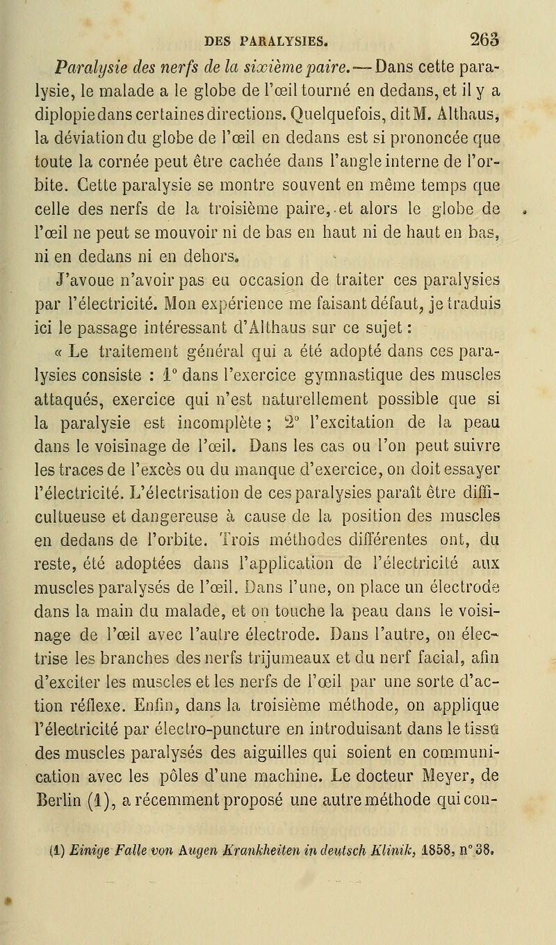 Paralysie des nerfs de la sixième paire. —Dans cette para- lysie, le malade a le globe de l'œil tourné en dedans, et il y a diplopiedans certaines directions. Quelquefois, dit M. Althaus, la déviation du globe de l'œil en dedans est si prononcée que toute la cornée peut être cachée dans l'angle interne de l'or- bite. Cette paralysie se montre souvent en même temps que celle des nerfs de la troisième paire,-et alors le globe de l'œil ne peut se mouvoir ni de bas en haut ni de haut en bas, ni en dedans ni en dehors. J'avoue n'avoir pas eu occasion de traiter ces paralysies par l'électricité. Mon expérience me faisant défaut^ je traduis ici le passage intéressant d'Althaus sur ce sujet : « Le traitement général qui a été adopté dans ces para- lysies consiste : i° dans l'exercice gymnastique des muscles attaqués, exercice qui n'est naturellement possible que si la paralysie est incomplète ; 2° l'excitation de la peau dans le voisinage de l'œil. Dans les cas ou l'on peut suivre les traces de l'excès ou du manque d'exercice, on doit essayer l'électricité. L'électrisation de ces paralysies paraît être diffi- cultueuse et dangereuse à cause de la position des muscles en dedans de l'orbite. Trois méthodes différentes ont, du reste, été adoptées dans l'application de l'électricité aux muscles paralysés de l'œil. Dans l'une, on place un électrode dans la main du malade, et on touche la peau dans le voisi- nage de l'œil avec l'aulre électrode. Dans l'autre, on élec« trise les branches des nerfs trijumeaux et du nerf facial, afin d'exciter les muscles et les nerfs de l'œil par une sorte d'ac- tion réflexe. Enfin, dans la troisième méthode, on applique l'électricité par éleclro-puncture en introduisant dans le tissu des muscles paralysés des aiguilles qui soient en communi- cation avec les pôles d'une machine. Le docteur Meyer, de Berlin (1), a récemment proposé une autre méthode quicon- (1) Einige Falle von hugen Krankheiten indeutsch Klinik, 1858, n°.38.