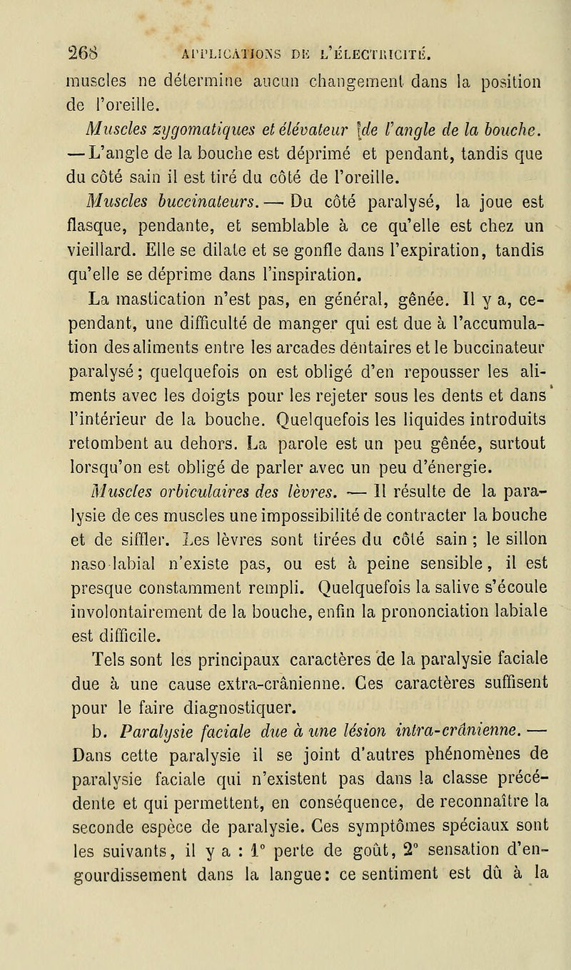 muscles ne détermine aucun changement dans la position de l'oreille. Muscles zygomatiques et élévateur [de Vangle de la bouche. — L'angle de la bouche est déprimé et pendant, tandis que du côté sain il est tiré du côté de l'oreille. Muscles buccinateurs. — Du côté paralysé, la joue est flasque, pendante, et semblable à ce qu'elle est chez un vieillard. Elle se dilate et se gonfle dans l'expiration, tandis qu'elle se déprime dans l'inspiration. La mastication n'est pas, en général, gênée. Il y a, ce- pendant, une difficulté de manger qui est due à l'accumula- tion des aliments entre les arcades dentaires et le buccinateur paralysé ; quelquefois on est obligé d'en repousser les ali- ments avec les doigts pour les rejeter sous les dents et dans* l'intérieur de la bouche. Quelquefois les liquides introduits retombent au dehors. La parole est un peu gênée, surtout lorsqu'on est obligé de parler avec un peu d'énergie. Muscles orbiculaires des lèvres. — 11 résulte de la para- lysie de ces muscles une impossibilité de contracter la bouche et de siffler. Les lèvres sont tirées du côté sain ; le sillon nasolabial n'existe pas, ou est à peine sensible, il est presque constamment rempli. Quelquefois la salive s'écoule involontairement de la bouche, enfin la prononciation labiale est difficile. Tels sont les principaux caractères de la paralysie faciale due à une cause extra-crânienne. Ces caractères suffisent pour le faire diagnostiquer. b. Paralysie faciale due à une lésion intra-crânienne. — Dans cette paralysie il se joint d'autres phénomènes de paralysie faciale qui n'existent pas dans la classe précé- dente et qui permettent, en conséquence, de reconnaître la seconde espèce de paralysie. Ces symptômes spéciaux sont les suivants, il y a : 1° perte de goiÀt, 2° sensation d'en- gourdissement dans la langue: ce sentiment est dû à la