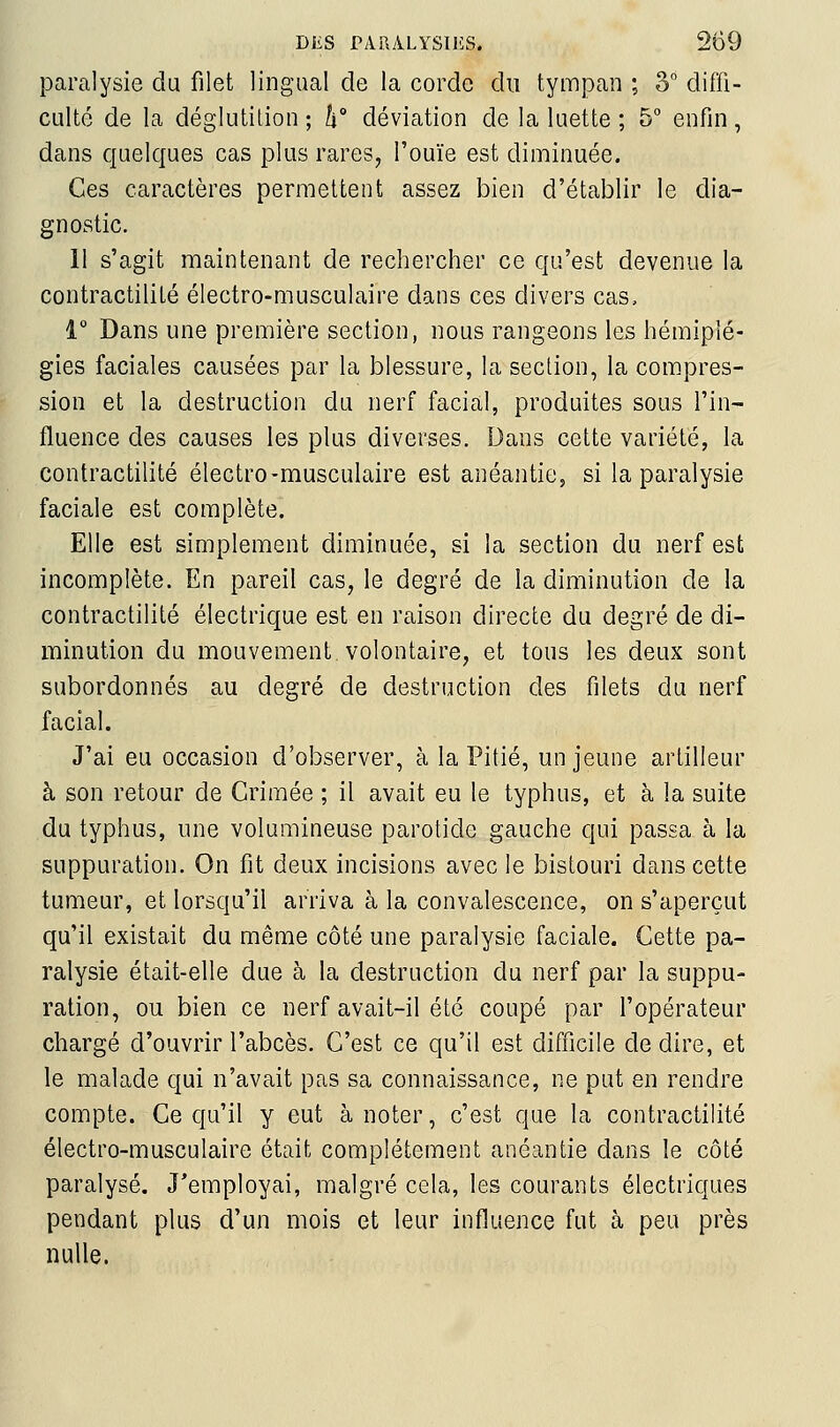 paralysie du filet lingual de la corde du tympan ; 3 diffi- culté de la déglutition ; h déviation de la luette ; 5° enfin, dans quelques cas plus rares, l'ouïe est diminuée. Ces caractères permettent assez bien d'établir le dia- gnostic. 11 s'agit maintenant de rechercher ce qu'est devenue la contractilité électro-musculaire dans ces divers cas, i° Dans une première section, nous rangeons les hémiplé- gies faciales causées par la blessure, la section, la compres- sion et la destruction du nerf facial, produites sous l'in- fluence des causes les plus diverses. Dans cette variété, la contractilité électro-musculaire est anéantie, si la paralysie faciale est complète. Elle est simplement diminuée, si la section du nerf est incomplète. En pareil cas, le degré de la diminution de la contractilité électrique est en raison directe du degré de di- minution du mouvement volontaire, et tous les deux sont subordonnés au degré de destruction des filets du nerf facial. J'ai eu occasion d'observer, à la Pitié, un jeune artilleur à son retour de Crimée ; il avait eu le typhus, et à la suite du typhus, une volumineuse parotide gauche qui passa à la suppuration. On fit deux incisions avec le bistouri dans cette tumeur, et lorsqu'il arriva à la convalescence, on s'aperçut qu'il existait du même côté une paralysie faciale. Cette pa- ralysie était-elle due à la destruction du nerf par la suppu- ration, ou bien ce nerf avait-il été coupé par l'opérateur chargé d'ouvrir l'abcès. C'est ce qu'il est difficile de dire, et le malade qui n'avait pas sa connaissance, ne put en rendre compte. Ce qu'il y eut à noter, c'est que la contractilité électro-musculaire était complètement anéantie dans le côté paralysé. J'employai, malgré cela, les courants électriques pendant plus d'un mois et leur influence fut à peu près nulle.