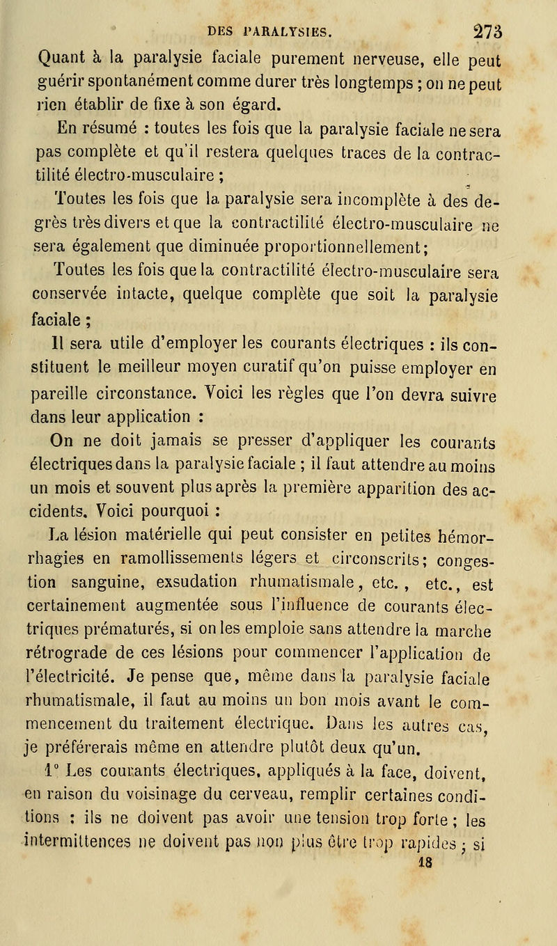 Quant à la paralysie faciale purement nerveuse, elle peut guérir spontanément comme durer très longtemps ; on ne peut rien établir de fixe à son égard. En résumé : toutes les fois que la paralysie faciale ne sera pas complète et qu'il restera quelques traces de la contrac- tilité électro-musculaire ; Toutes les fois que la paralysie sera incomplète à des de- grès très divers et que la contractililé électro-musculaire ne sera également que diminuée proportionnellement; Toutes les fois que la contractilité électro-musculaire sera conservée intacte, quelque complète que soit la paralysie faciale ; Il sera utile d'employer les courants électriques : ils con- stituent le meilleur moyen curatif qu'on puisse employer en pareille circonstance. Voici les règles que l'on devra suivre dans leur application : On ne doit jamais se presser d'appliquer les courants électriques dans la paralysie faciale ; il faut attendre au moins un mois et souvent plus après la première apparition des ac- cidents. Voici pourquoi : La lésion matérielle qui peut consister en petites hémor- rhagies en ramollissements légers et circonscrits; conges- tion sanguine, exsudation rhumatismale, etc. , etc., est certainement augmentée sous l'influence de courants élec- triques prématurés, si on les emploie sans attendre la marche rétrograde de ces lésions pour commencer l'application de l'électricité. Je pense que, même dans la paralysie faciale rhumatismale, il faut au moins un bon mois avant le com- mencement du traitement électrique. Dans les autres cas je préférerais même en attendre plutôt deux qu'un. i Les courants électriques, appliqués à la face, doivent, en raison du voisinage du cerveau, remplir certaines condi- tions : ils ne doivent pas avoir une tension trop forte ; les intermittences ne doivent pas non plus être trop rapides • si 18