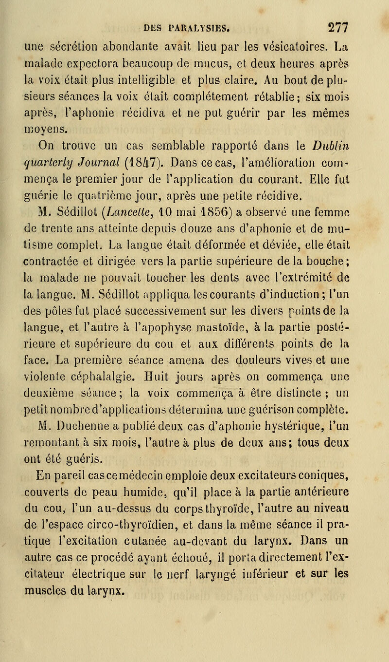 une sécrétion abondante avait lieu par les vésicatoires. La malade expectora beaucoup de mucus, et deux heures après la voix était plus intelligible et plus claire. Au bout de plu- sieurs séances la voix était complètement rétablie ; six mois après, l'aphonie récidiva et ne put guérir par les mêmes moyens. On trouve un cas semblable rapporté dans le Dublin guarterly Journal (iS(il). Dans ce cas, l'amélioration com- mença le premier jour de l'application du courant. Elle fut guérie le quatrième jour, après une petite récidive. M. Sédillot [Lancette, 10 mai 1856) a observé une femme de trente ans atteinte depuis douze ans d'aphonie et de mu- tisme complet. La langue était déformée et déviée, elle était contractée et dirigée vers la partie supérieure de la bouche; la malade ne pouvait toucher les dents avec l'extrémité de la langue. M. Sédillot appliqua les courants d'induction; l'un des pôles fut placé successivement sur les divers points de la langue, et l'autre à l'apophyse mastoïde, à la partie posté- rieure et supérieure du cou et aux différents points de la face. La première séance amena des douleurs vives et une violente céphalalgie. Huit jours après on commença une deuxième séance; la voix commença à être distincte ; un petit nombre d'applications détermina une guérison complète. M. Duchenne a publié deux cas d'aphonie hystérique, l'un remontant à six mois, l'autre à plus de deux ans; tous deux ont été guéris. En pareil cas ce médecin emploie deux excitateurs coniques, couverts de peau humide., qu'il place à la partie antérieure du cou, l'un au-dessus du corps thyroïde, l'autre au niveau de l'espace circo-thyroïdien, et dans la même séance il pra- tique l'excitation cutanée au-devant du larynx. Dans un autre cas ce procédé ayant échoué, il porta directement l'ex- citateur électrique sur le nerf laryngé inférieur et sur les muscles du larynx.