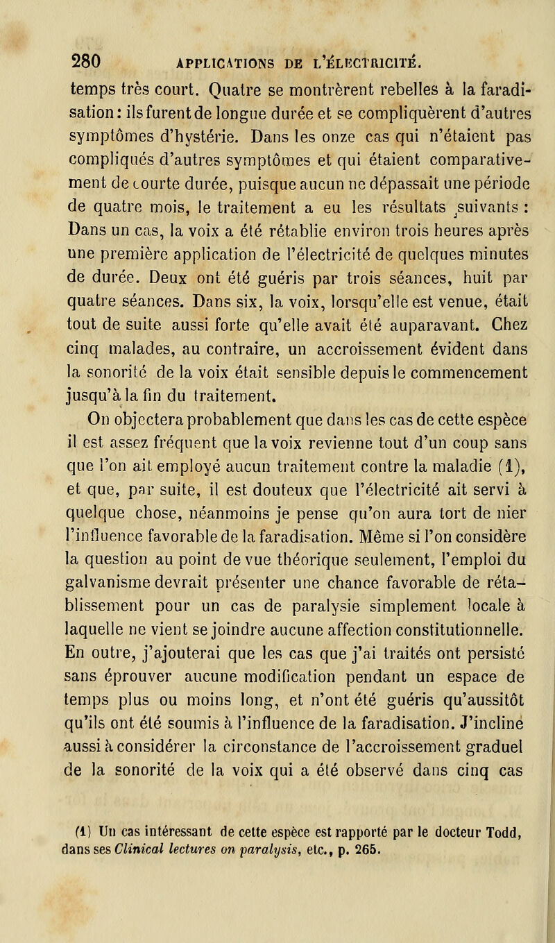 temps très court. Quatre se montrèrent rebelles à la faradi- sation: ils furent de longue durée et se compliquèrent d'autres symptômes d'hystérie. Dans les onze cas qui n'étaient pas compliqués d'autres symptômes et qui étaient comparative- ment de Lourte durée, puisque aucun ne dépassait une période de quatre mois, le traitement a eu les résultats ^suivants : Dans un cas, la voix a été rétablie environ trois heures après une première application de l'électricité de quelques minutes de durée. Deux ont été guéris par trois séances, huit par quatre séances. Dans six, la voix, lorsqu'elle est venue, était tout de suite aussi forte qu'elle avait été auparavant. Chez cinq malades, au contraire, un accroissement évident dans la sonorité de la voix était sensible depuis le commencement jusqu'à la fin du traitement. On objectera probablement que dans les cas de cette espèce il est assez fréquent que la voix revienne tout d'un coup sans que l'on ait employé aucun traitement contre la maladie (1), et que, par suite, il est douteux que l'électricité ait servi à quelque chose, néanmoins je pense qu'on aura tort de nier l'influence favorable de la faradisation. Même si l'on considère la question au point de vue théorique seulement, l'emploi du galvanisme devrait présenter une chance favorable de réta- blissement pour un cas de paralysie simplement locale à laquelle ne vient se joindre aucune affection constitutionnelle. En outre, j'ajouterai que les cas que j'ai traités ont persisté sans éprouver aucune modification pendant un espace de temps plus ou moins long, et n'ont été guéris qu'aussitôt qu'ils ont été soumis à l'influence de la faradisation. J'incline aussi cl considérer la circonstance de l'accroissement graduel de la sonorité de la voix qui a été observé dans cinq cas fl) Un cas intéressant de cette espèce est rapporté par le docteur Todd, àans ses Clinical lectures on paralysis, etc., p. 265.