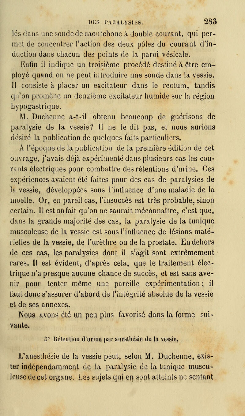 lés dans une sonde de caoutchouc à double courant, qui per- met de concentrer l'action des deux pôles du courant d'in- duction dans chacun des points de la paroi vésicale. Enfin il indique un troisième procédé destiné à être em- ployé quand on ne peut introduire une sonde dans la vessie. Il consiste à placer un excitateur dans le rectum, tandis qu'on promène un deuxième excitateur humide sur la région hypogastrique. M. Duchenne a-t-il obtenu beaucoup de guérisons de paralysie de la vessie? Il ne le dit pas, et nous aurions désiré la publication de quelques faits particuliers. A l'époque de la publication de la première édition de cet ouvrage, j'avais déjà expérimenté dans plusieurs cas les cou- rants électriques pour combattre des rétentions d'urine. Ces expériences avaient été faites pour des cas de paralysies de la vessie, développées sous l'influence d'une maladie de la moelle. Or, en pareil cas, l'insuccès est très probable, sinon certain. 11 est un fait qu'on ne saurait méconnaître, c'est que, dans la grande majorité des cas, la paralysie de la tunique rausculeuse de la vessie est sous l'influence de lésions maté- rielles de la vessie, de l'urèthre ou de la prostate. En dehors de ces cas, les paralysies dont il s'agit sont extrêmement rares. Il est évident, d'après cela, que le traitement élec- trique n'a presque aucune chance de succès, et est sans ave- nir pour tenter même une pareille expérimentation ; il faut donc s'assurer d'abord de l'intégrité absolue de la vessie et de ses annexes. Nous avons été un peu plus favorisé dans la forme sui- vante. 3 Rétention d'urine par anesthésie de la vessie.. L'anesthésie de la vessie peut, selon M. Duchenne, exis- ter indépendamment de la paralysie de la tunique muscu- leuse de cet organe. Les sujets qui en sppt atteints ne sentant