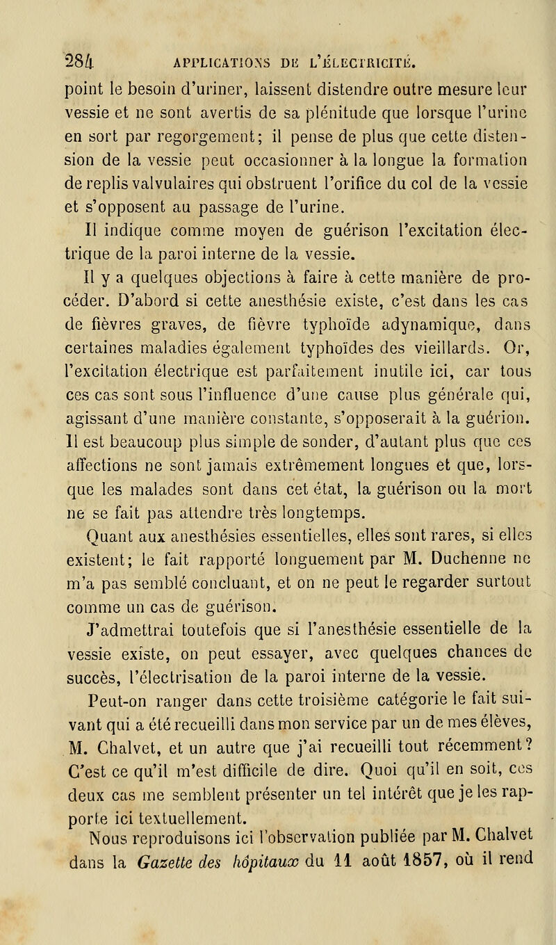 point le besoin d'uriner, laissent distendre outre mesure leur vessie et ne sont avertis de sa plénitude que lorsque l'urine en sort par regorgement; il pense de plus que cette disten- sion de la vessie peut occasionner à la longue la formation de replis valvulaires qui obstruent l'orifice du col de la vessie et s'opposent au passage de l'urine. Il indique comme moyen de guérison l'excitation élec- trique de la paroi interne de la vessie. Il y a quelques objections à faire à cette manière de pro- céder. D'abord si cette anesthésie existe, c'est dans les cas de fièvres graves, de fièvre typhoïde adynamique, dans certaines maladies également typhoïdes des vieillards. Or, l'excitation électrique est parfaitement inutile ici, car tous ces cas sont sous l'influence d'une cause plus générale qui, agissant d'une manière constante, s'opposerait à la guérion. Il est beaucoup plus simple de sonder, d'autant plus que ces affections ne sont jamais extrêmement longues et que, lors- que les malades sont dans cet état, la guérison ou la mort ne se fait pas attendre très longtemps. Quant aux anesthésies essentielles, elles sont rares, si elles existent; le fait rapporté longuement par M. Duchenne ne m'a pas semblé concluant, et on ne peut le regarder surtout comme un cas de guérison. J'admettrai toutefois que si l'anesthésie essentielle de la vessie existe, on peut essayer, avec quelques chances de succès, l'électrisalion de la paroi interne de la vessie. Peut-on ranger dans cette troisième catégorie le fait sui- vant qui a été recueilli dans mon service par un de mes élèves, M. Chalvet, et un autre que j'ai recueilli tout récemment? C'est ce qu'il m'est difficile de dire. Quoi qu'il en soit, ces deux cas me semblent présenter un tel intérêt que je les rap- porte ici textuellement. Nous reproduisons ici l'observation publiée par M. Chalvet dans la Gazette des hôpitaux du 11 août 1857, où il rend