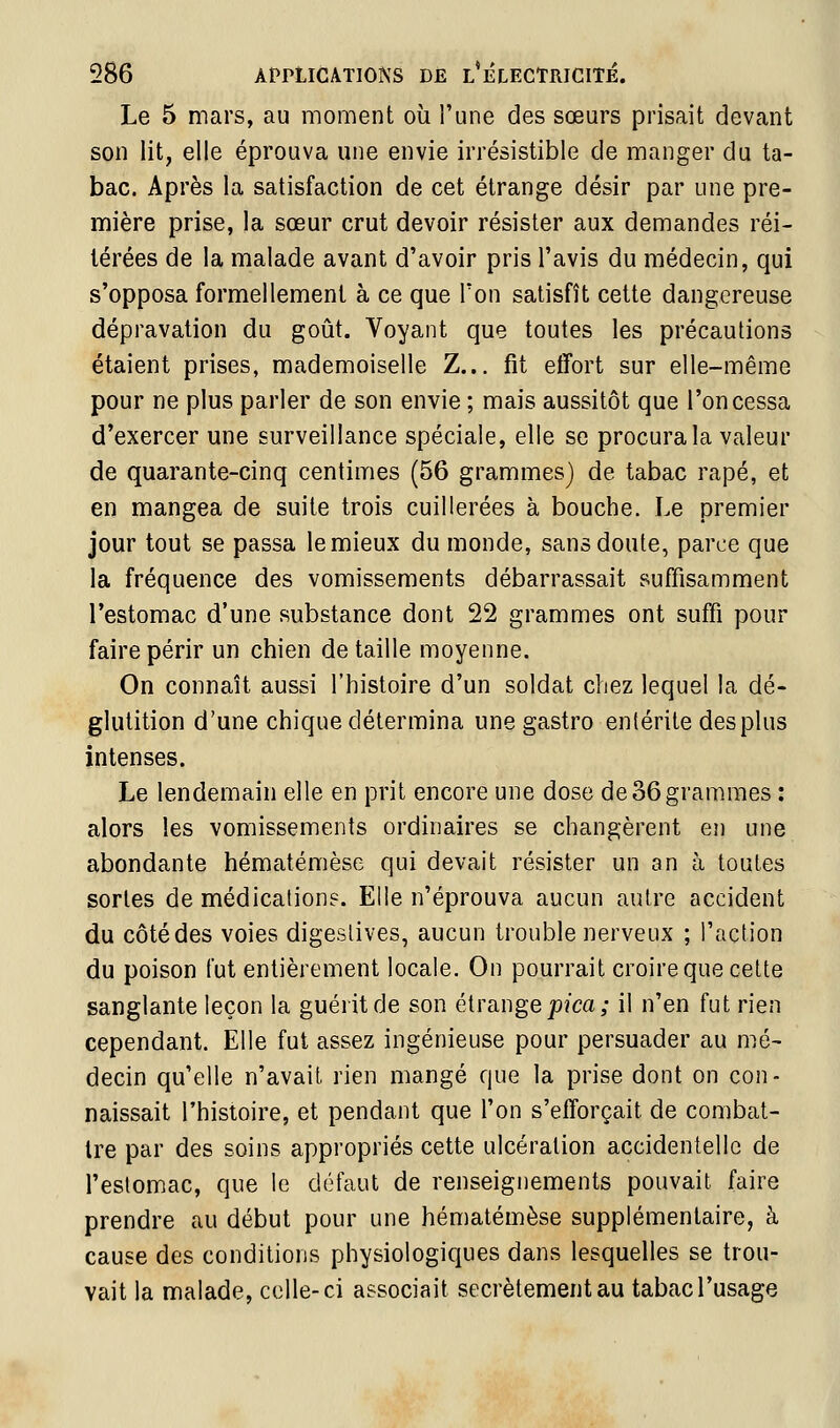 Le 5 mars, au moment où Tune des sœurs prisait devant son lit, elle éprouva une envie irrésistible de manger du ta- bac. Après la satisfaction de cet étrange désir par une pre- mière prise, la sœur crut devoir résister aux demandes réi- térées de la malade avant d'avoir pris l'avis du médecin, qui s'opposa formellement à ce que Ton satisfît cette dangereuse dépravation du goût. Voyant que toutes les précautions étaient prises, mademoiselle Z... fit effort sur elle-même pour ne plus parler de son envie ; mais aussitôt que l'on cessa d'exercer une surveillance spéciale, elle se procura la valeur de quarante-cinq centimes (56 grammes) de tabac râpé, et en mangea de suite trois cuillerées à bouche. Le premier jour tout se passa le mieux du monde, sans doute, parce que la fréquence des vomissements débarrassait suffisamment l'estomac d'une substance dont 22 grammes ont suffi pour faire périr un chien détaille moyenne. On connaît aussi l'histoire d'un soldat chez lequel la dé- glutition d'une chique détermina une gastro entérite des plus intenses. Le lendemain elle en prit encore une dose de 36grammes : alors les vomissements ordinaires se changèrent en une abondante hématémèse qui devait résister un an à toutes sortes de médications. Elle n'éprouva aucun autre accident du côté des voies digeslives, aucun trouble nerveux ; l'action du poison fut entièrement locale. On pourrait croire que cette sanglante leçon la guéiitde son étrange jo/ca; il n'en fut rien cependant. Elle fut assez ingénieuse pour persuader au mé- decin qu'elle n'avait rien mangé que la prise dont on con- naissait l'histoire, et pendant que l'on s'efforçait de combat- tre par des soins appropriés cette ulcération accidentelle de l'estomac, que le défaut de renseignements pouvait faire prendre au début pour une hématémèse supplémentaire, à cause des conditions physiologiques dans lesquelles se trou- vait la malade, celle-ci associait secrètement au tabac l'usage